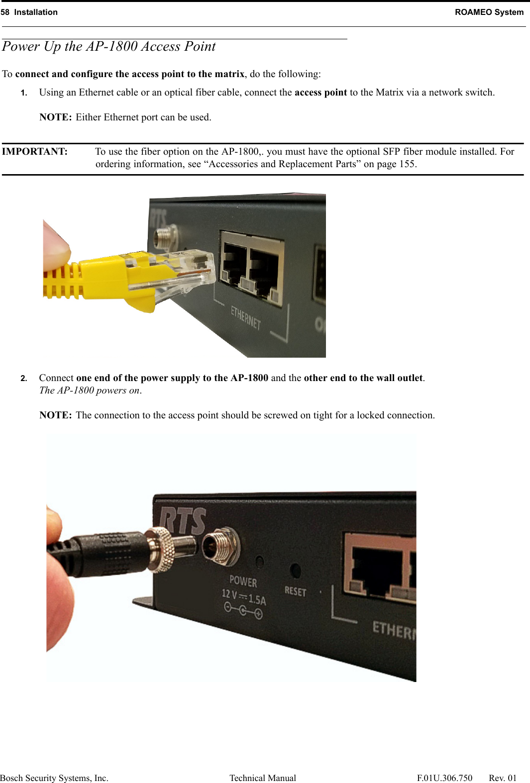 58  Installation ROAMEO SystemBosch Security Systems, Inc. Technical Manual  F.01U.306.750 Rev. 01Power Up the AP-1800 Access PointTo connect and configure the access point to the matrix, do the following:1. Using an Ethernet cable or an optical fiber cable, connect the access point to the Matrix via a network switch.NOTE: Either Ethernet port can be used. IMPORTANT: To use the fiber option on the AP-1800,. you must have the optional SFP fiber module installed. For ordering information, see “Accessories and Replacement Parts” on page 155.2. Connect one end of the power supply to the AP-1800 and the other end to the wall outlet.The AP-1800 powers on.NOTE: The connection to the access point should be screwed on tight for a locked connection.