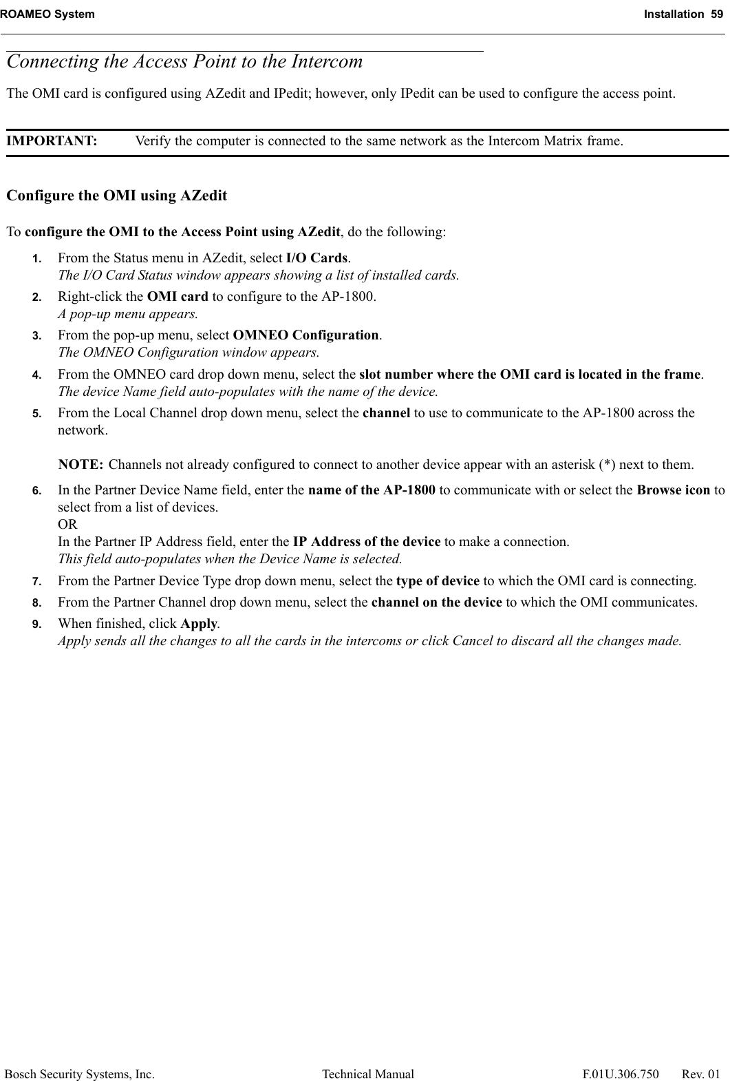 ROAMEO System Installation  59Bosch Security Systems, Inc. Technical Manual  F.01U.306.750 Rev. 01Connecting the Access Point to the IntercomThe OMI card is configured using AZedit and IPedit; however, only IPedit can be used to configure the access point.IMPORTANT: Verify the computer is connected to the same network as the Intercom Matrix frame.Configure the OMI using AZeditTo configure the OMI to the Access Point using AZedit, do the following:1. From the Status menu in AZedit, select I/O Cards.The I/O Card Status window appears showing a list of installed cards.2. Right-click the OMI card to configure to the AP-1800.A pop-up menu appears.3. From the pop-up menu, select OMNEO Configuration.The OMNEO Configuration window appears.4. From the OMNEO card drop down menu, select the slot number where the OMI card is located in the frame.The device Name field auto-populates with the name of the device.5. From the Local Channel drop down menu, select the channel to use to communicate to the AP-1800 across the network.NOTE: Channels not already configured to connect to another device appear with an asterisk (*) next to them.6. In the Partner Device Name field, enter the name of the AP-1800 to communicate with or select the Browse icon to select from a list of devices.ORIn the Partner IP Address field, enter the IP Address of the device to make a connection. This field auto-populates when the Device Name is selected.7. From the Partner Device Type drop down menu, select the type of device to which the OMI card is connecting.8. From the Partner Channel drop down menu, select the channel on the device to which the OMI communicates.9. When finished, click Apply.Apply sends all the changes to all the cards in the intercoms or click Cancel to discard all the changes made.