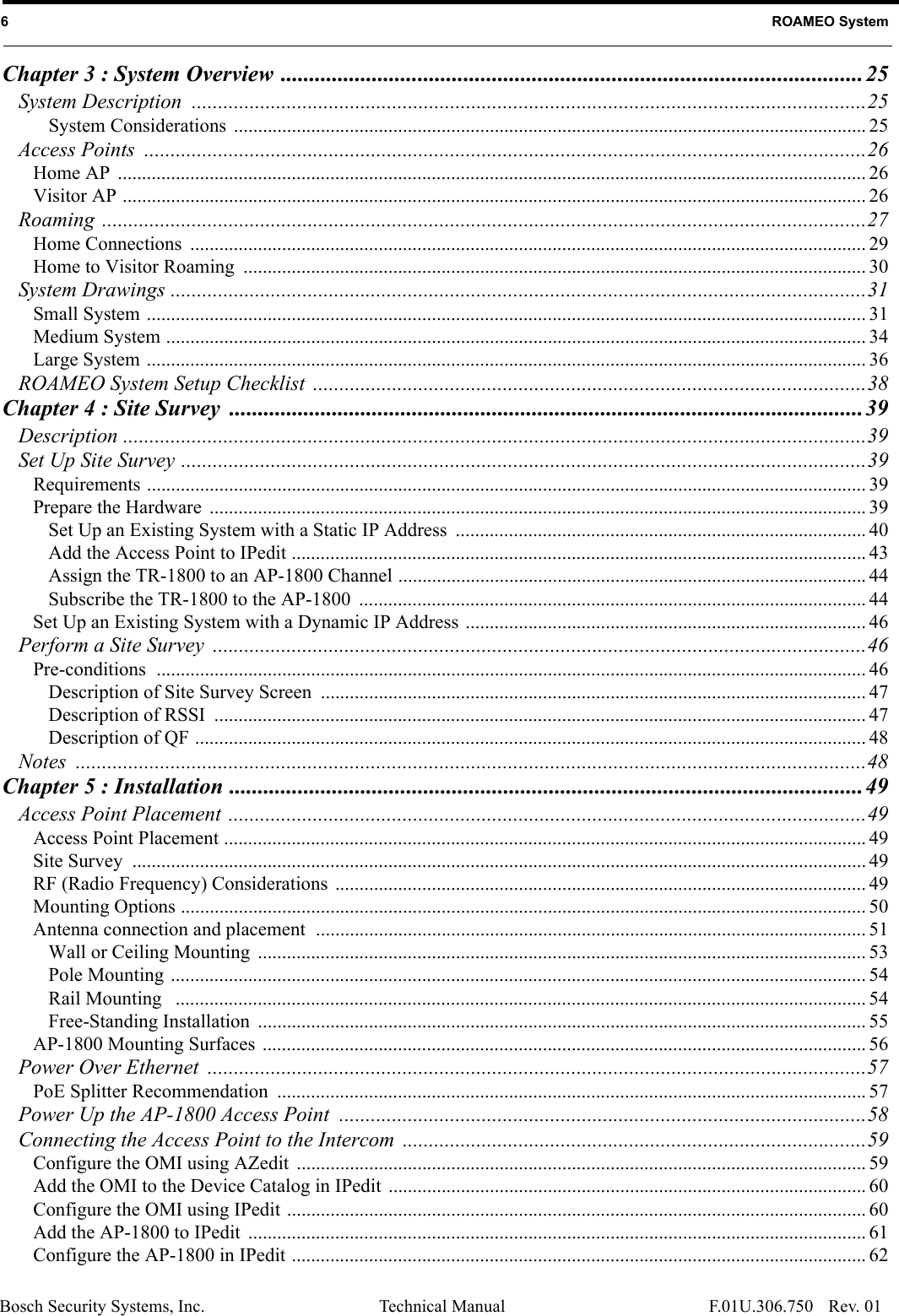 Bosch Security Systems, Inc. Technical Manual6   ROAMEO SystemRev. 01F.01U.306.750Chapter 3 : System Overview ......................................................................................................25System Description ................................................................................................................................25System Considerations  ................................................................................................................................... 25Access Points  .........................................................................................................................................26Home AP  ........................................................................................................................................................... 26Visitor AP .......................................................................................................................................................... 26Roaming .................................................................................................................................................27Home Connections  ............................................................................................................................................ 29Home to Visitor Roaming  ................................................................................................................................. 30System Drawings ....................................................................................................................................31Small System ..................................................................................................................................................... 31Medium System ................................................................................................................................................. 34Large System ..................................................................................................................................................... 36ROAMEO System Setup Checklist  .........................................................................................................38Chapter 4 : Site Survey  ...............................................................................................................39Description .............................................................................................................................................39Set Up Site Survey ..................................................................................................................................39Requirements ..................................................................................................................................................... 39Prepare the Hardware  ........................................................................................................................................ 39Set Up an Existing System with a Static IP Address  ..................................................................................... 40Add the Access Point to IPedit ....................................................................................................................... 43Assign the TR-1800 to an AP-1800 Channel ................................................................................................. 44Subscribe the TR-1800 to the AP-1800  ......................................................................................................... 44Set Up an Existing System with a Dynamic IP Address ................................................................................... 46Perform a Site Survey  ............................................................................................................................46Pre-conditions  ................................................................................................................................................... 46Description of Site Survey Screen  ................................................................................................................. 47Description of RSSI  ....................................................................................................................................... 47Description of QF ........................................................................................................................................... 48Notes ......................................................................................................................................................48Chapter 5 : Installation ...............................................................................................................49Access Point Placement .........................................................................................................................49Access Point Placement ..................................................................................................................................... 49Site Survey  ........................................................................................................................................................ 49RF (Radio Frequency) Considerations .............................................................................................................. 49Mounting Options .............................................................................................................................................. 50Antenna connection and placement  .................................................................................................................. 51Wall or Ceiling Mounting  .............................................................................................................................. 53Pole Mounting ................................................................................................................................................ 54Rail Mounting   ............................................................................................................................................... 54Free-Standing Installation  .............................................................................................................................. 55AP-1800 Mounting Surfaces  ............................................................................................................................. 56Power Over Ethernet  .............................................................................................................................57PoE Splitter Recommendation  .......................................................................................................................... 57Power Up the AP-1800 Access Point  ....................................................................................................58Connecting the Access Point to the Intercom  ........................................................................................59Configure the OMI using AZedit  ...................................................................................................................... 59Add the OMI to the Device Catalog in IPedit  ................................................................................................... 60Configure the OMI using IPedit ........................................................................................................................ 60Add the AP-1800 to IPedit  ................................................................................................................................ 61Configure the AP-1800 in IPedit ....................................................................................................................... 62