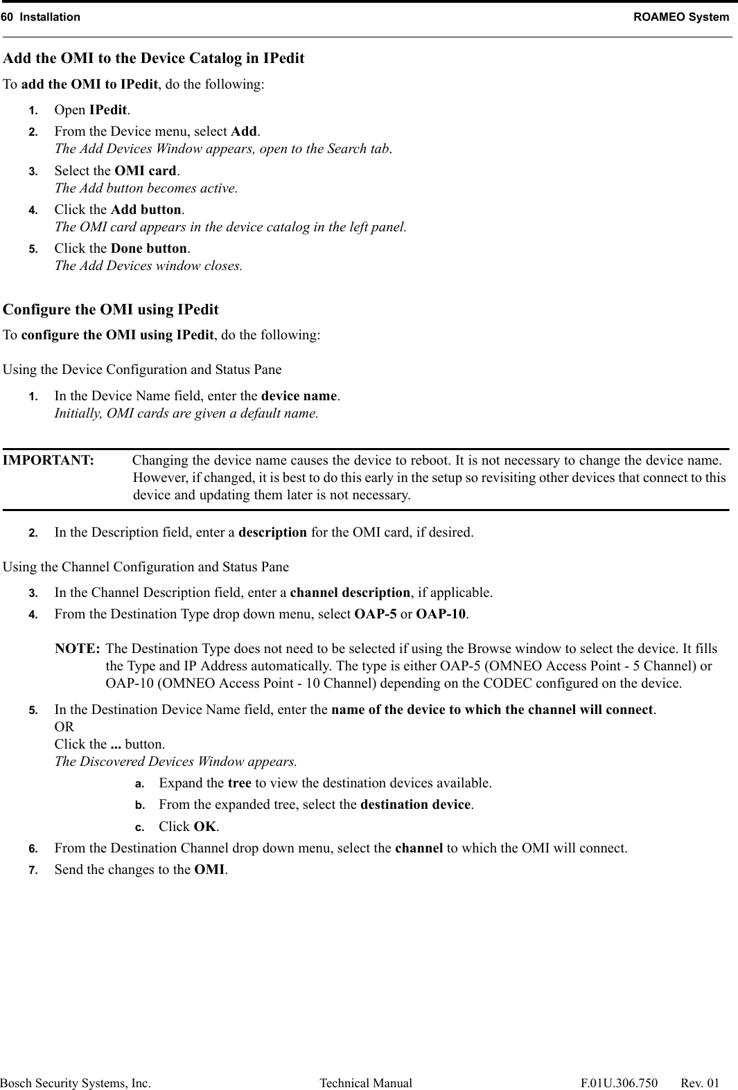 60  Installation ROAMEO SystemBosch Security Systems, Inc. Technical Manual  F.01U.306.750 Rev. 01Add the OMI to the Device Catalog in IPeditTo add the OMI to IPedit, do the following:1. Open IPedit.2. From the Device menu, select Add.The Add Devices Window appears, open to the Search tab.3. Select the OMI card.The Add button becomes active.4. Click the Add button.The OMI card appears in the device catalog in the left panel.5. Click the Done button.The Add Devices window closes.Configure the OMI using IPeditTo configure the OMI using IPedit, do the following:Using the Device Configuration and Status Pane1. In the Device Name field, enter the device name.Initially, OMI cards are given a default name.IMPORTANT: Changing the device name causes the device to reboot. It is not necessary to change the device name. However, if changed, it is best to do this early in the setup so revisiting other devices that connect to this device and updating them later is not necessary.2. In the Description field, enter a description for the OMI card, if desired.Using the Channel Configuration and Status Pane3. In the Channel Description field, enter a channel description, if applicable.4. From the Destination Type drop down menu, select OAP-5 or OAP-10.NOTE: The Destination Type does not need to be selected if using the Browse window to select the device. It fills the Type and IP Address automatically. The type is either OAP-5 (OMNEO Access Point - 5 Channel) or OAP-10 (OMNEO Access Point - 10 Channel) depending on the CODEC configured on the device.5. In the Destination Device Name field, enter the name of the device to which the channel will connect.ORClick the ... button.The Discovered Devices Window appears.a. Expand the tree to view the destination devices available.b. From the expanded tree, select the destination device.c. Click OK.6. From the Destination Channel drop down menu, select the channel to which the OMI will connect.7. Send the changes to the OMI.