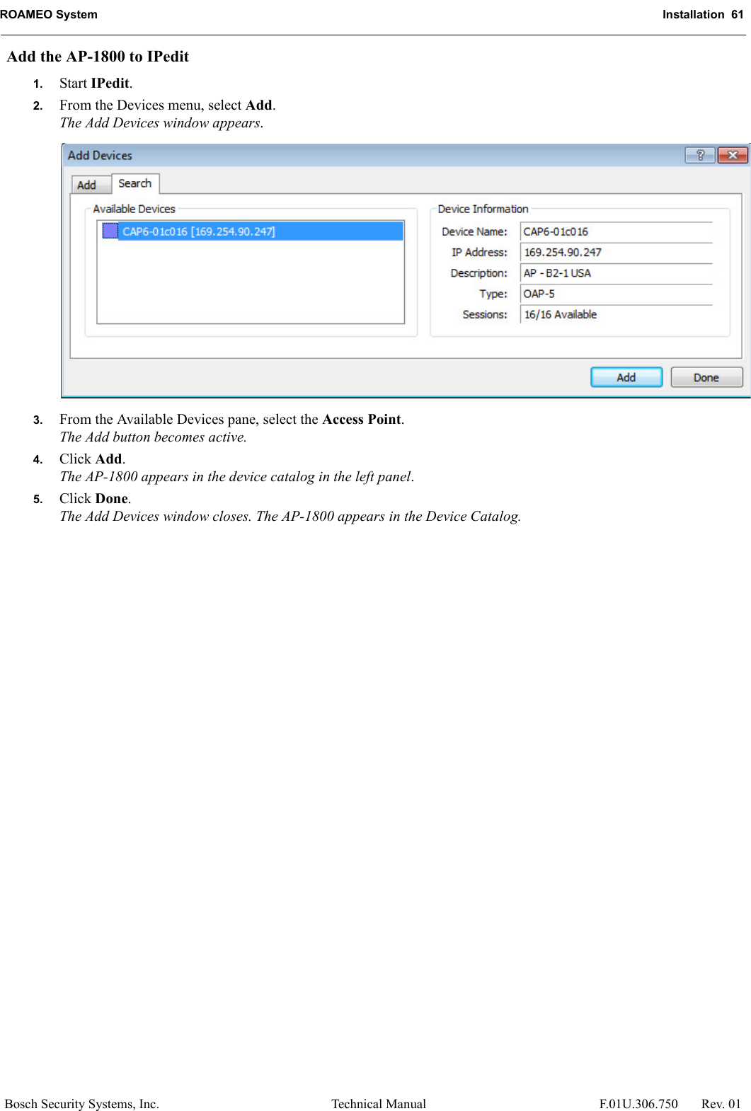 ROAMEO System Installation  61Bosch Security Systems, Inc. Technical Manual  F.01U.306.750 Rev. 01Add the AP-1800 to IPedit1. Start IPedit.2. From the Devices menu, select Add.The Add Devices window appears.3. From the Available Devices pane, select the Access Point.The Add button becomes active.4. Click Add.The AP-1800 appears in the device catalog in the left panel.5. Click Done.The Add Devices window closes. The AP-1800 appears in the Device Catalog.