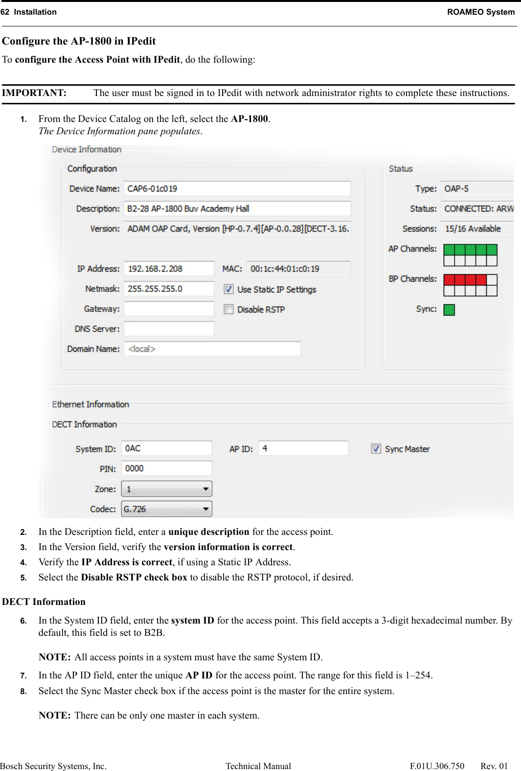 62  Installation ROAMEO SystemBosch Security Systems, Inc. Technical Manual  F.01U.306.750 Rev. 01Configure the AP-1800 in IPeditTo configure the Access Point with IPedit, do the following:IMPORTANT: The user must be signed in to IPedit with network administrator rights to complete these instructions.1. From the Device Catalog on the left, select the AP-1800. The Device Information pane populates.2. In the Description field, enter a unique description for the access point.3. In the Version field, verify the version information is correct.4. Verify the IP Address is correct, if using a Static IP Address.5. Select the Disable RSTP check box to disable the RSTP protocol, if desired.DECT Information6. In the System ID field, enter the system ID for the access point. This field accepts a 3-digit hexadecimal number. By default, this field is set to B2B.NOTE: All access points in a system must have the same System ID.7. In the AP ID field, enter the unique AP ID for the access point. The range for this field is 1–254.8. Select the Sync Master check box if the access point is the master for the entire system.NOTE: There can be only one master in each system.