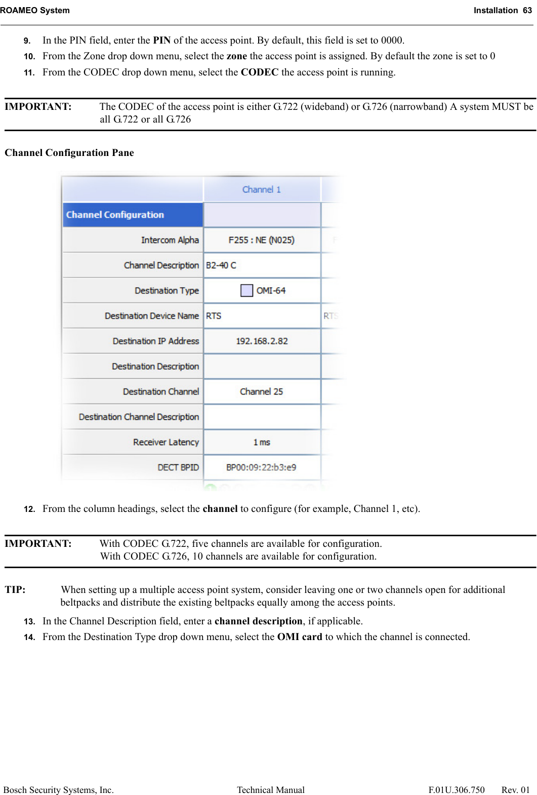 ROAMEO System Installation  63Bosch Security Systems, Inc. Technical Manual  F.01U.306.750 Rev. 019. In the PIN field, enter the PIN of the access point. By default, this field is set to 0000.10. From the Zone drop down menu, select the zone the access point is assigned. By default the zone is set to 011. From the CODEC drop down menu, select the CODEC the access point is running.IMPORTANT: The CODEC of the access point is either G.722 (wideband) or G.726 (narrowband) A system MUST be all G.722 or all G.726Channel Configuration Pane12. From the column headings, select the channel to configure (for example, Channel 1, etc).IMPORTANT: With CODEC G.722, five channels are available for configuration.With CODEC G.726, 10 channels are available for configuration.TIP: When setting up a multiple access point system, consider leaving one or two channels open for additional beltpacks and distribute the existing beltpacks equally among the access points.13. In the Channel Description field, enter a channel description, if applicable.14. From the Destination Type drop down menu, select the OMI card to which the channel is connected.