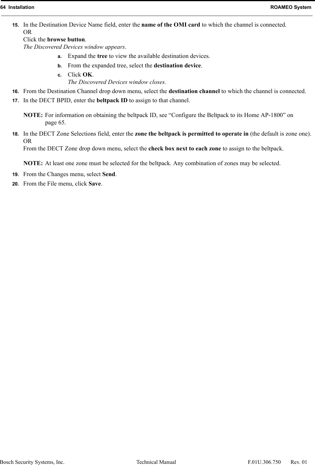 64  Installation ROAMEO SystemBosch Security Systems, Inc. Technical Manual  F.01U.306.750 Rev. 0115. In the Destination Device Name field, enter the name of the OMI card to which the channel is connected.ORClick the browse button.The Discovered Devices window appears.a. Expand the tree to view the available destination devices.b. From the expanded tree, select the destination device.c. Click OK.The Discovered Devices window closes.16. From the Destination Channel drop down menu, select the destination channel to which the channel is connected.17. In the DECT BPID, enter the beltpack ID to assign to that channel.NOTE: For information on obtaining the beltpack ID, see “Configure the Beltpack to its Home AP-1800” on page 65.18. In the DECT Zone Selections field, enter the zone the beltpack is permitted to operate in (the default is zone one).ORFrom the DECT Zone drop down menu, select the check box next to each zone to assign to the beltpack.NOTE: At least one zone must be selected for the beltpack. Any combination of zones may be selected.19. From the Changes menu, select Send.20. From the File menu, click Save.