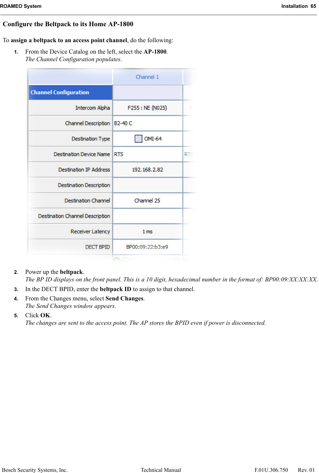 ROAMEO System Installation  65Bosch Security Systems, Inc. Technical Manual  F.01U.306.750 Rev. 01Configure the Beltpack to its Home AP-1800To assign a beltpack to an access point channel, do the following:1. From the Device Catalog on the left, select the AP-1800. The Channel Configuration populates.2. Power up the beltpack.The BP ID displays on the front panel. This is a 10 digit, hexadecimal number in the format of: BP00:09:XX:XX:XX.3. In the DECT BPID, enter the beltpack ID to assign to that channel.4. From the Changes menu, select Send Changes.The Send Changes window appears. 5. Click OK.The changes are sent to the access point. The AP stores the BPID even if power is disconnected.
