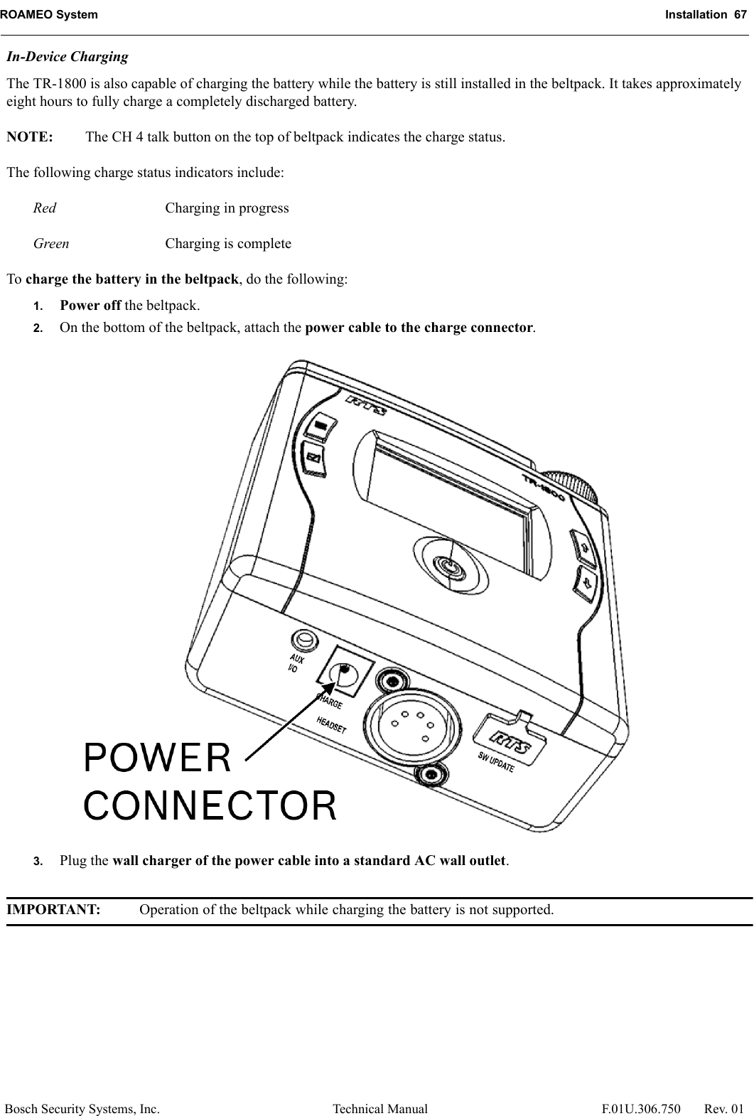 ROAMEO System Installation  67Bosch Security Systems, Inc. Technical Manual  F.01U.306.750 Rev. 01In-Device ChargingThe TR-1800 is also capable of charging the battery while the battery is still installed in the beltpack. It takes approximately eight hours to fully charge a completely discharged battery.NOTE: The CH 4 talk button on the top of beltpack indicates the charge status.The following charge status indicators include:Red Charging in progressGreen Charging is completeTo charge the battery in the beltpack, do the following:1. Power off the beltpack.2. On the bottom of the beltpack, attach the power cable to the charge connector.3. Plug the wall charger of the power cable into a standard AC wall outlet.IMPORTANT: Operation of the beltpack while charging the battery is not supported.