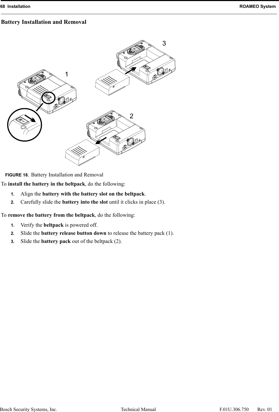 68  Installation ROAMEO SystemBosch Security Systems, Inc. Technical Manual  F.01U.306.750 Rev. 01Battery Installation and RemovalTo install the battery in the beltpack, do the following:1. Align the battery with the battery slot on the beltpack.2. Carefully slide the battery into the slot until it clicks in place (3).To remove the battery from the beltpack, do the following:1. Verify the beltpack is powered off.2. Slide the battery release button down to release the battery pack (1).3. Slide the battery pack out of the beltpack (2).FIGURE 18. Battery Installation and Removal213