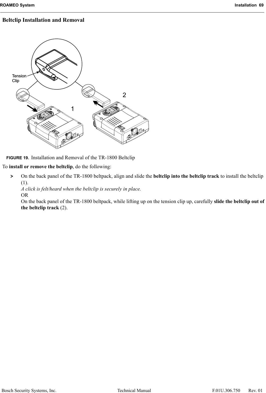 ROAMEO System Installation  69Bosch Security Systems, Inc. Technical Manual  F.01U.306.750 Rev. 01Beltclip Installation and RemovalTo install or remove the beltclip, do the following: &gt; On the back panel of the TR-1800 beltpack, align and slide the beltclip into the beltclip track to install the beltclip (1).A click is felt/heard when the beltclip is securely in place.OROn the back panel of the TR-1800 beltpack, while lifting up on the tension clip up, carefully slide the beltclip out of the beltclip track (2).FIGURE 19. Installation and Removal of the TR-1800 Beltclip12TensionClip