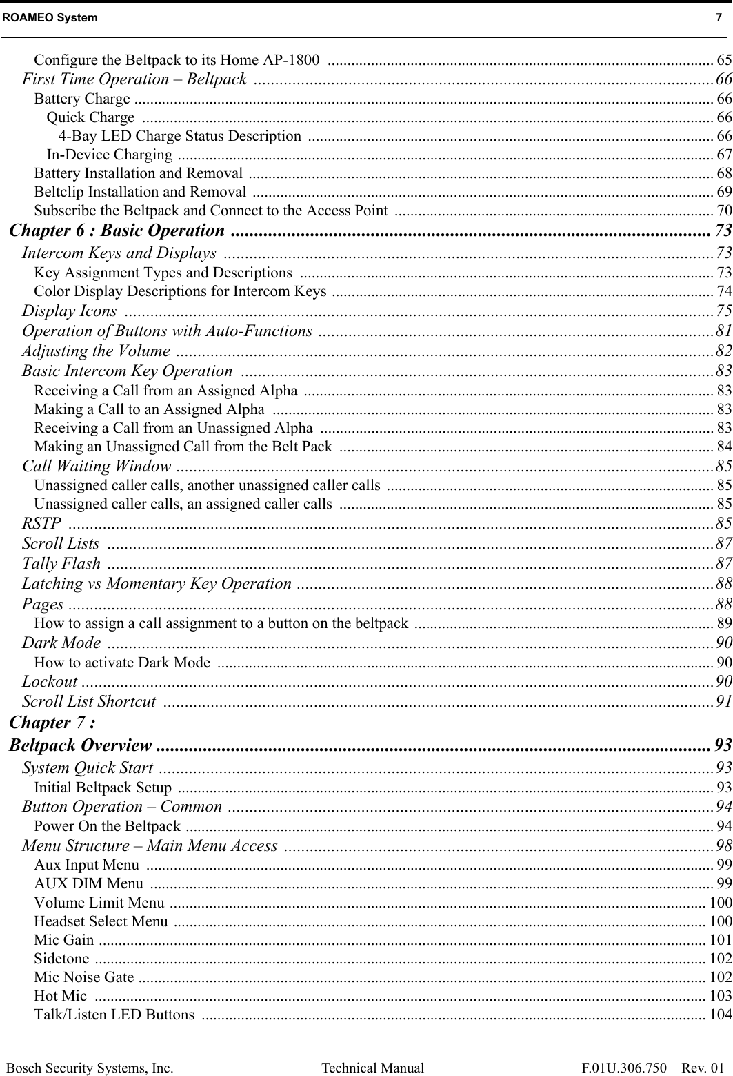 Bosch Security Systems, Inc. Technical Manual Rev. 01 ROAMEO System   7 F.01U.306.750Configure the Beltpack to its Home AP-1800  .................................................................................................. 65First Time Operation – Beltpack ...........................................................................................................66Battery Charge ................................................................................................................................................... 66Quick Charge  ................................................................................................................................................. 664-Bay LED Charge Status Description ....................................................................................................... 66In-Device Charging ........................................................................................................................................ 67Battery Installation and Removal ...................................................................................................................... 68Beltclip Installation and Removal  ..................................................................................................................... 69Subscribe the Beltpack and Connect to the Access Point  ................................................................................. 70Chapter 6 : Basic Operation ....................................................................................................... 73Intercom Keys and Displays  ..................................................................................................................73Key Assignment Types and Descriptions  ......................................................................................................... 73Color Display Descriptions for Intercom Keys ................................................................................................. 74Display Icons  .........................................................................................................................................75Operation of Buttons with Auto-Functions ............................................................................................81Adjusting the Volume .............................................................................................................................82Basic Intercom Key Operation ..............................................................................................................83Receiving a Call from an Assigned Alpha  ........................................................................................................ 83Making a Call to an Assigned Alpha  ................................................................................................................ 83Receiving a Call from an Unassigned Alpha  .................................................................................................... 83Making an Unassigned Call from the Belt Pack ............................................................................................... 84Call Waiting Window .............................................................................................................................85Unassigned caller calls, another unassigned caller calls  ................................................................................... 85Unassigned caller calls, an assigned caller calls  ............................................................................................... 85RSTP ......................................................................................................................................................85Scroll Lists  .............................................................................................................................................87Tally Flash  .............................................................................................................................................87Latching vs Momentary Key Operation .................................................................................................88Pages ......................................................................................................................................................88How to assign a call assignment to a button on the beltpack ............................................................................ 89Dark Mode  .............................................................................................................................................90How to activate Dark Mode  .............................................................................................................................. 90Lockout ...................................................................................................................................................90Scroll List Shortcut  ................................................................................................................................91Chapter 7 : Beltpack Overview ....................................................................................................................... 93System Quick Start .................................................................................................................................93Initial Beltpack Setup  ........................................................................................................................................ 93Button Operation – Common .................................................................................................................94Power On the Beltpack ...................................................................................................................................... 94Menu Structure – Main Menu Access  ....................................................................................................98Aux Input Menu  ................................................................................................................................................ 99AUX DIM Menu  ............................................................................................................................................... 99Volume Limit Menu ........................................................................................................................................ 100Headset Select Menu ....................................................................................................................................... 100Mic Gain .......................................................................................................................................................... 101Sidetone ........................................................................................................................................................... 102Mic Noise Gate ................................................................................................................................................ 102Hot Mic  ........................................................................................................................................................... 103Talk/Listen LED Buttons  ................................................................................................................................ 104