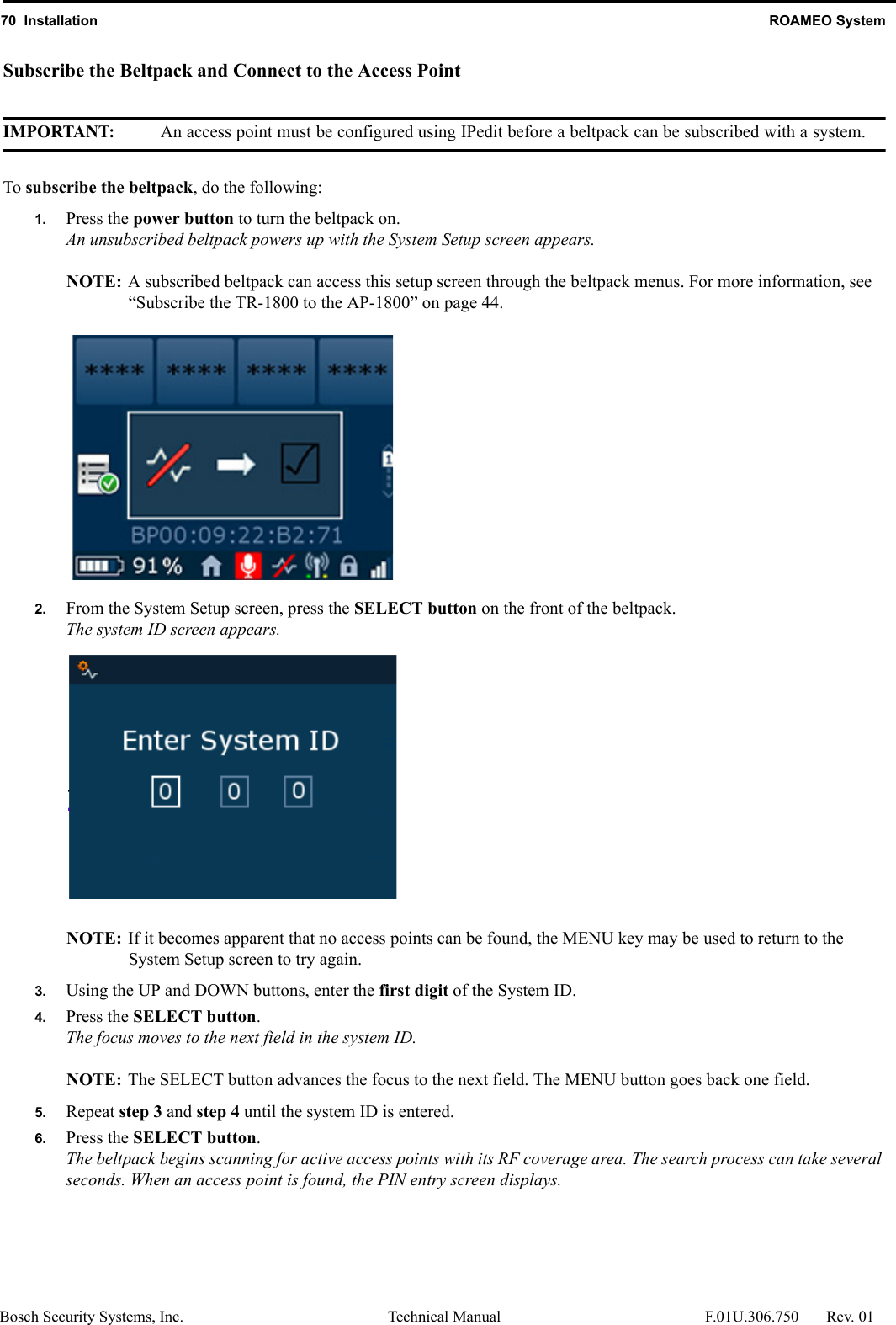 70  Installation ROAMEO SystemBosch Security Systems, Inc. Technical Manual  F.01U.306.750 Rev. 01Subscribe the Beltpack and Connect to the Access PointIMPORTANT: An access point must be configured using IPedit before a beltpack can be subscribed with a system.To subscribe the beltpack, do the following:1. Press the power button to turn the beltpack on.An unsubscribed beltpack powers up with the System Setup screen appears.NOTE: A subscribed beltpack can access this setup screen through the beltpack menus. For more information, see “Subscribe the TR-1800 to the AP-1800” on page 44.2. From the System Setup screen, press the SELECT button on the front of the beltpack.The system ID screen appears.NOTE: If it becomes apparent that no access points can be found, the MENU key may be used to return to the System Setup screen to try again.3. Using the UP and DOWN buttons, enter the first digit of the System ID.4. Press the SELECT button.The focus moves to the next field in the system ID.NOTE: The SELECT button advances the focus to the next field. The MENU button goes back one field.5. Repeat step 3 and step 4 until the system ID is entered.6. Press the SELECT button.The beltpack begins scanning for active access points with its RF coverage area. The search process can take several seconds. When an access point is found, the PIN entry screen displays.