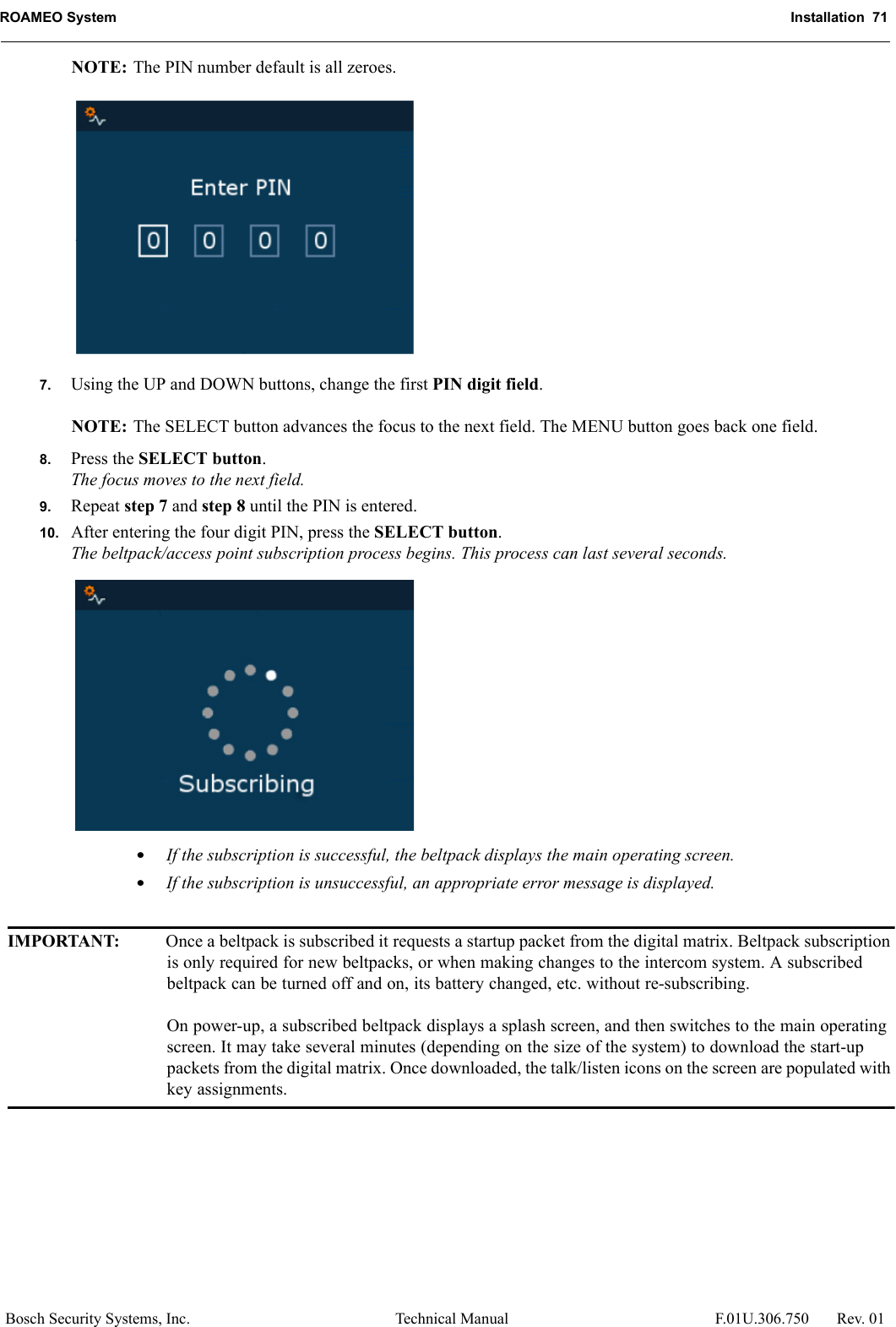 ROAMEO System Installation  71Bosch Security Systems, Inc. Technical Manual  F.01U.306.750 Rev. 01NOTE: The PIN number default is all zeroes.7. Using the UP and DOWN buttons, change the first PIN digit field. NOTE: The SELECT button advances the focus to the next field. The MENU button goes back one field.8. Press the SELECT button.The focus moves to the next field.9. Repeat step 7 and step 8 until the PIN is entered.10. After entering the four digit PIN, press the SELECT button.The beltpack/access point subscription process begins. This process can last several seconds.•If the subscription is successful, the beltpack displays the main operating screen.•If the subscription is unsuccessful, an appropriate error message is displayed.IMPORTANT: Once a beltpack is subscribed it requests a startup packet from the digital matrix. Beltpack subscription is only required for new beltpacks, or when making changes to the intercom system. A subscribed beltpack can be turned off and on, its battery changed, etc. without re-subscribing.On power-up, a subscribed beltpack displays a splash screen, and then switches to the main operating screen. It may take several minutes (depending on the size of the system) to download the start-up packets from the digital matrix. Once downloaded, the talk/listen icons on the screen are populated with key assignments.