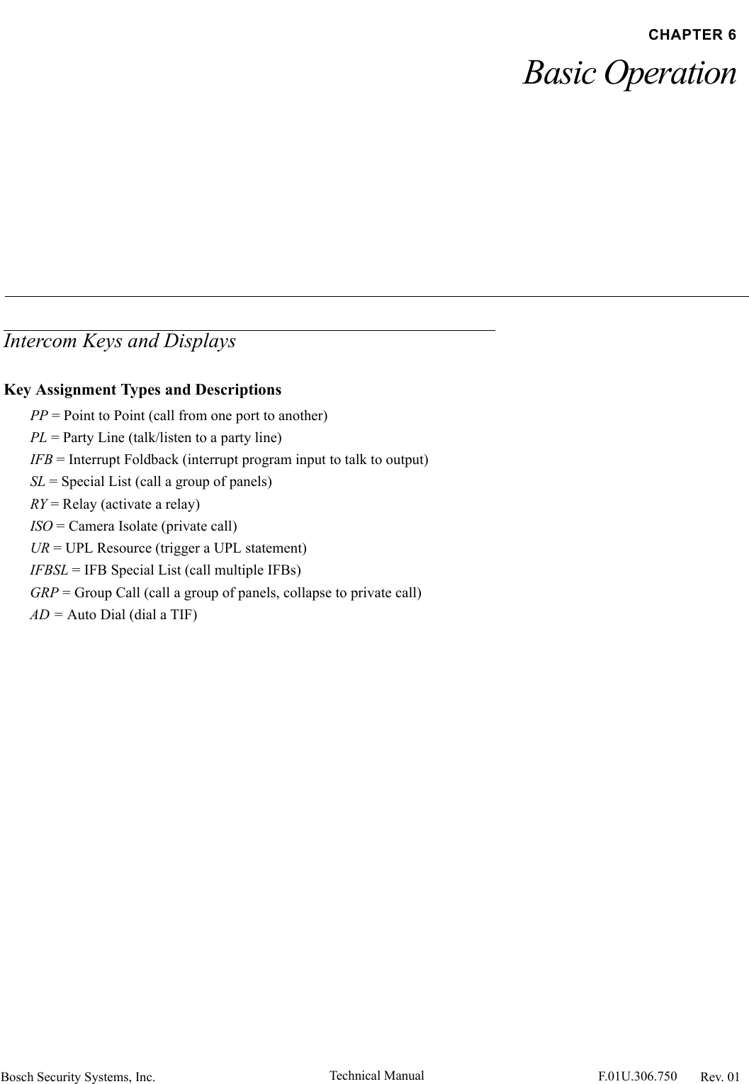 Bosch Security Systems, Inc. Technical Manual  F.01U.306.750 Rev. 01CHAPTER 6Basic OperationIntercom Keys and DisplaysKey Assignment Types and DescriptionsPP = Point to Point (call from one port to another)PL = Party Line (talk/listen to a party line)IFB = Interrupt Foldback (interrupt program input to talk to output)SL = Special List (call a group of panels)RY = Relay (activate a relay)ISO = Camera Isolate (private call)UR = UPL Resource (trigger a UPL statement)IFBSL = IFB Special List (call multiple IFBs)GRP = Group Call (call a group of panels, collapse to private call)AD = Auto Dial (dial a TIF)