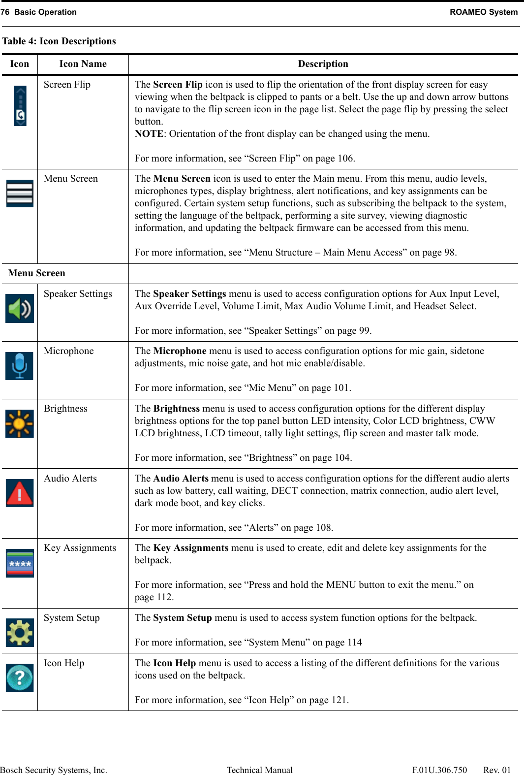 76  Basic Operation ROAMEO SystemBosch Security Systems, Inc. Technical Manual  F.01U.306.750 Rev. 01Screen Flip The Screen Flip icon is used to flip the orientation of the front display screen for easy viewing when the beltpack is clipped to pants or a belt. Use the up and down arrow buttons to navigate to the flip screen icon in the page list. Select the page flip by pressing the select button.NOTE: Orientation of the front display can be changed using the menu. For more information, see “Screen Flip” on page 106.Menu Screen The Menu Screen icon is used to enter the Main menu. From this menu, audio levels, microphones types, display brightness, alert notifications, and key assignments can be configured. Certain system setup functions, such as subscribing the beltpack to the system, setting the language of the beltpack, performing a site survey, viewing diagnostic information, and updating the beltpack firmware can be accessed from this menu.For more information, see “Menu Structure – Main Menu Access” on page 98.Menu ScreenSpeaker Settings The Speaker Settings menu is used to access configuration options for Aux Input Level, Aux Override Level, Volume Limit, Max Audio Volume Limit, and Headset Select.For more information, see “Speaker Settings” on page 99.Microphone The Microphone menu is used to access configuration options for mic gain, sidetone adjustments, mic noise gate, and hot mic enable/disable. For more information, see “Mic Menu” on page 101.Brightness The Brightness menu is used to access configuration options for the different display brightness options for the top panel button LED intensity, Color LCD brightness, CWW LCD brightness, LCD timeout, tally light settings, flip screen and master talk mode.For more information, see “Brightness” on page 104.Audio Alerts The Audio Alerts menu is used to access configuration options for the different audio alerts such as low battery, call waiting, DECT connection, matrix connection, audio alert level, dark mode boot, and key clicks.For more information, see “Alerts” on page 108.Key Assignments The Key Assignments menu is used to create, edit and delete key assignments for the beltpack. For more information, see “Press and hold the MENU button to exit the menu.” on page 112.System Setup The System Setup menu is used to access system function options for the beltpack. For more information, see “System Menu” on page 114Icon Help The Icon Help menu is used to access a listing of the different definitions for the various icons used on the beltpack.For more information, see “Icon Help” on page 121.Table 4: Icon DescriptionsIcon Icon Name Description
