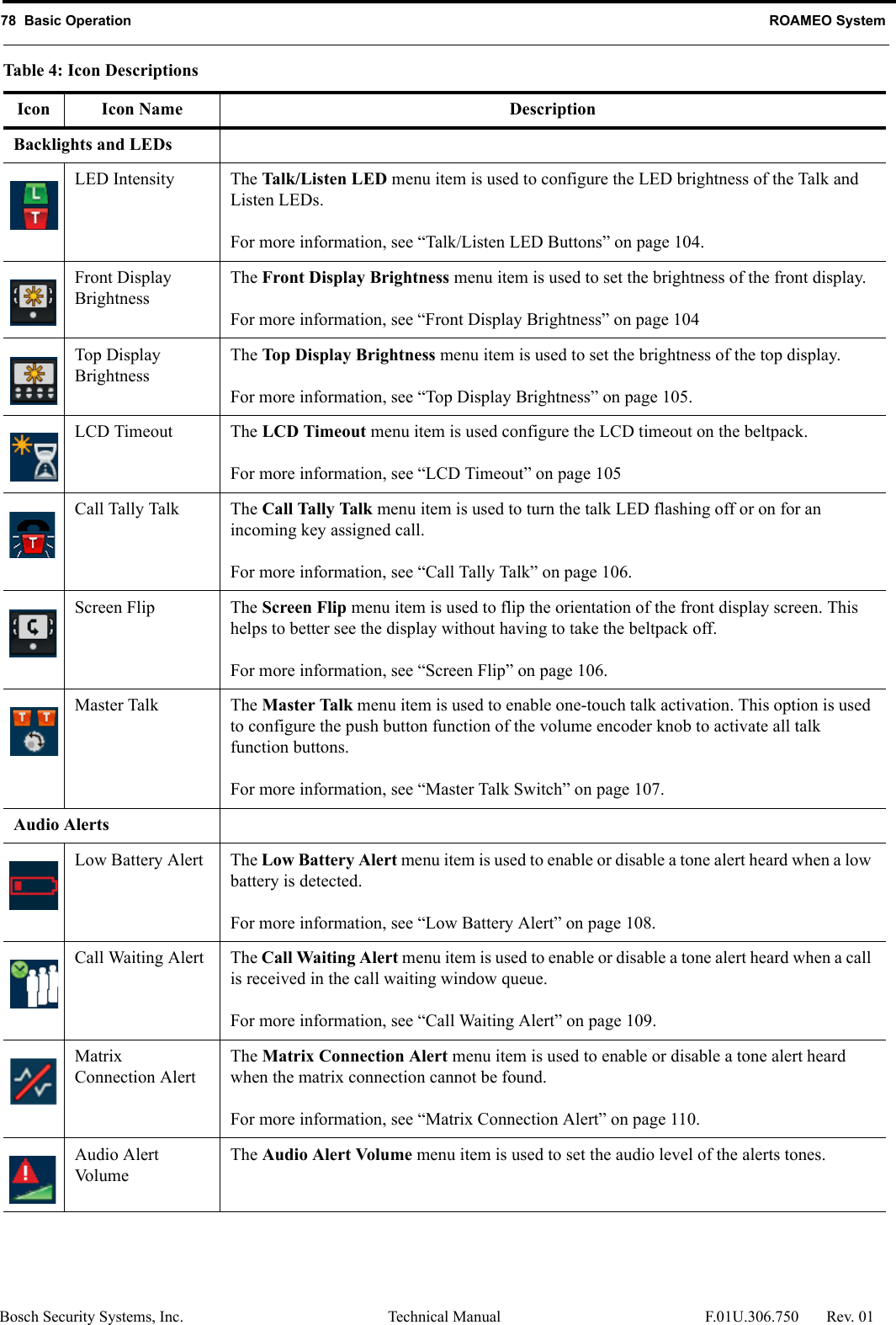 78  Basic Operation ROAMEO SystemBosch Security Systems, Inc. Technical Manual  F.01U.306.750 Rev. 01Backlights and LEDsLED Intensity The Talk/Listen LED menu item is used to configure the LED brightness of the Talk and Listen LEDs. For more information, see “Talk/Listen LED Buttons” on page 104.Front Display BrightnessThe Front Display Brightness menu item is used to set the brightness of the front display. For more information, see “Front Display Brightness” on page 104Top Display BrightnessThe Top Display Brightness menu item is used to set the brightness of the top display. For more information, see “Top Display Brightness” on page 105.LCD Timeout The LCD Timeout menu item is used configure the LCD timeout on the beltpack.For more information, see “LCD Timeout” on page 105Call Tally Talk The Call Tally Talk menu item is used to turn the talk LED flashing off or on for an incoming key assigned call. For more information, see “Call Tally Talk” on page 106.Screen Flip The Screen Flip menu item is used to flip the orientation of the front display screen. This helps to better see the display without having to take the beltpack off. For more information, see “Screen Flip” on page 106.Master Talk The Master Talk menu item is used to enable one-touch talk activation. This option is used to configure the push button function of the volume encoder knob to activate all talk function buttons. For more information, see “Master Talk Switch” on page 107.Audio AlertsLow Battery Alert The Low Battery Alert menu item is used to enable or disable a tone alert heard when a low battery is detected. For more information, see “Low Battery Alert” on page 108.Call Waiting Alert The Call Waiting Alert menu item is used to enable or disable a tone alert heard when a call is received in the call waiting window queue.For more information, see “Call Waiting Alert” on page 109.MatrixConnection AlertThe Matrix Connection Alert menu item is used to enable or disable a tone alert heard when the matrix connection cannot be found. For more information, see “Matrix Connection Alert” on page 110.Audio AlertVolumeThe Audio Alert Volume menu item is used to set the audio level of the alerts tones.Table 4: Icon DescriptionsIcon Icon Name Description