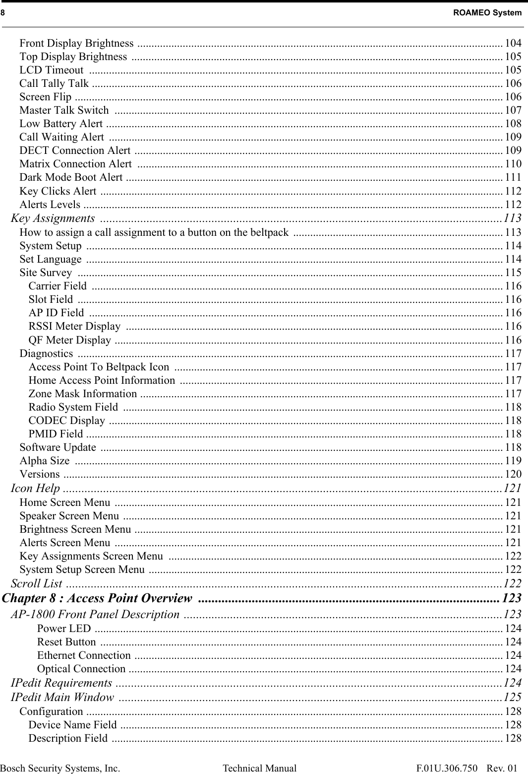 Bosch Security Systems, Inc. Technical Manual8   ROAMEO SystemRev. 01F.01U.306.750Front Display Brightness ................................................................................................................................. 104Top Display Brightness  ................................................................................................................................... 105LCD Timeout  .................................................................................................................................................. 105Call Tally Talk ................................................................................................................................................. 106Screen Flip ....................................................................................................................................................... 106Master Talk Switch  ......................................................................................................................................... 107Low Battery Alert ............................................................................................................................................ 108Call Waiting Alert  ........................................................................................................................................... 109DECT Connection Alert .................................................................................................................................. 109Matrix Connection Alert  ................................................................................................................................. 110Dark Mode Boot Alert ..................................................................................................................................... 111Key Clicks Alert .............................................................................................................................................. 112Alerts Levels .................................................................................................................................................... 112Key Assignments ..................................................................................................................................113How to assign a call assignment to a button on the beltpack  .......................................................................... 113System Setup  ................................................................................................................................................... 114Set Language  ................................................................................................................................................... 114Site Survey  ...................................................................................................................................................... 115Carrier Field  ................................................................................................................................................. 116Slot Field  ...................................................................................................................................................... 116AP ID Field  .................................................................................................................................................. 116RSSI Meter Display  ..................................................................................................................................... 116QF Meter Display ......................................................................................................................................... 116Diagnostics ...................................................................................................................................................... 117Access Point To Beltpack Icon  .................................................................................................................... 117Home Access Point Information  .................................................................................................................. 117Zone Mask Information ................................................................................................................................ 117Radio System Field  ...................................................................................................................................... 118CODEC Display ........................................................................................................................................... 118PMID Field ................................................................................................................................................... 118Software Update  .............................................................................................................................................. 118Alpha Size  ....................................................................................................................................................... 119Versions ........................................................................................................................................................... 120Icon Help ..............................................................................................................................................121Home Screen Menu  ......................................................................................................................................... 121Speaker Screen Menu ...................................................................................................................................... 121Brightness Screen Menu .................................................................................................................................. 121Alerts Screen Menu  ......................................................................................................................................... 121Key Assignments Screen Menu  ...................................................................................................................... 122System Setup Screen Menu ............................................................................................................................. 122Scroll List .............................................................................................................................................122Chapter 8 : Access Point Overview ..........................................................................................123AP-1800 Front Panel Description .......................................................................................................123Power LED ................................................................................................................................................ 124Reset Button .............................................................................................................................................. 124Ethernet Connection .................................................................................................................................. 124Optical Connection .................................................................................................................................... 124IPedit Requirements .............................................................................................................................124IPedit Main Window  ............................................................................................................................125Configuration ................................................................................................................................................... 128Device Name Field ....................................................................................................................................... 128Description Field .......................................................................................................................................... 128