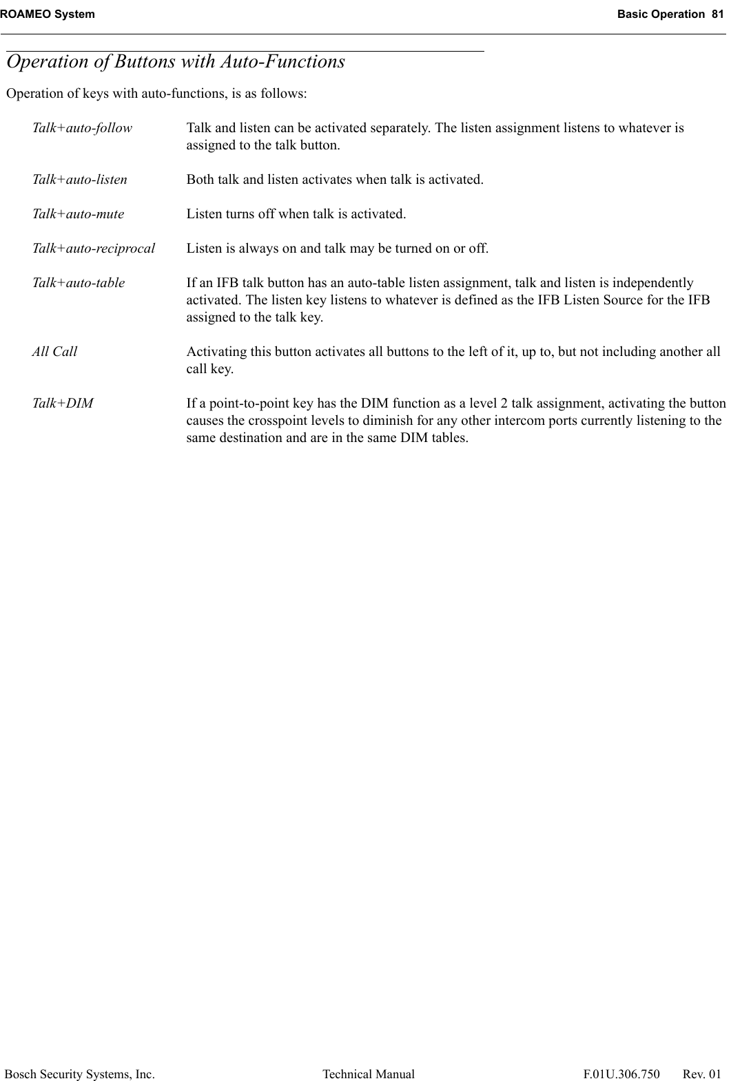 ROAMEO System Basic Operation  81Bosch Security Systems, Inc. Technical Manual  F.01U.306.750 Rev. 01Operation of Buttons with Auto-FunctionsOperation of keys with auto-functions, is as follows:Talk+auto-follow Talk and listen can be activated separately. The listen assignment listens to whatever is assigned to the talk button.Talk+auto-listen Both talk and listen activates when talk is activated.Talk+auto-mute Listen turns off when talk is activated.Talk+auto-reciprocal Listen is always on and talk may be turned on or off.Talk+auto-table If an IFB talk button has an auto-table listen assignment, talk and listen is independently activated. The listen key listens to whatever is defined as the IFB Listen Source for the IFB assigned to the talk key.All Call Activating this button activates all buttons to the left of it, up to, but not including another all call key.Talk+DIM If a point-to-point key has the DIM function as a level 2 talk assignment, activating the button causes the crosspoint levels to diminish for any other intercom ports currently listening to the same destination and are in the same DIM tables.