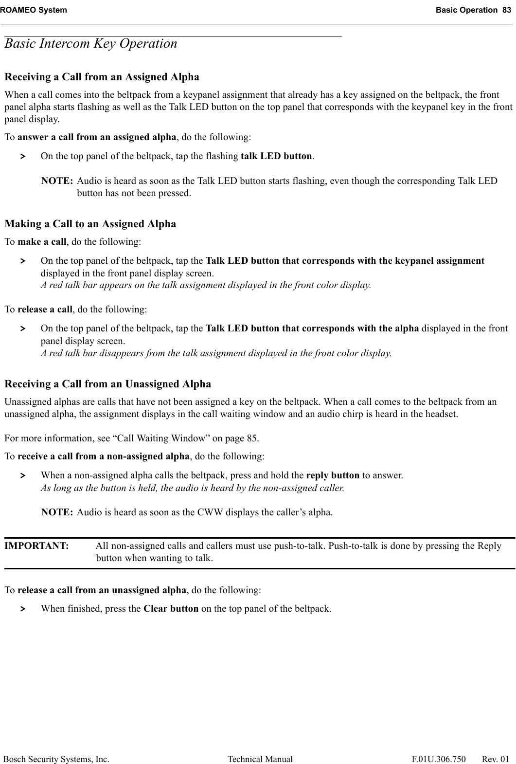 ROAMEO System Basic Operation  83Bosch Security Systems, Inc. Technical Manual  F.01U.306.750 Rev. 01Basic Intercom Key OperationReceiving a Call from an Assigned AlphaWhen a call comes into the beltpack from a keypanel assignment that already has a key assigned on the beltpack, the front panel alpha starts flashing as well as the Talk LED button on the top panel that corresponds with the keypanel key in the front panel display. To answer a call from an assigned alpha, do the following: &gt; On the top panel of the beltpack, tap the flashing talk LED button.NOTE: Audio is heard as soon as the Talk LED button starts flashing, even though the corresponding Talk LED button has not been pressed.Making a Call to an Assigned AlphaTo make a call, do the following: &gt; On the top panel of the beltpack, tap the Talk LED button that corresponds with the keypanel assignment displayed in the front panel display screen.A red talk bar appears on the talk assignment displayed in the front color display.To release a call, do the following: &gt; On the top panel of the beltpack, tap the Talk LED button that corresponds with the alpha displayed in the front panel display screen.A red talk bar disappears from the talk assignment displayed in the front color display.Receiving a Call from an Unassigned AlphaUnassigned alphas are calls that have not been assigned a key on the beltpack. When a call comes to the beltpack from an unassigned alpha, the assignment displays in the call waiting window and an audio chirp is heard in the headset.For more information, see “Call Waiting Window” on page 85.To receive a call from a non-assigned alpha, do the following: &gt; When a non-assigned alpha calls the beltpack, press and hold the reply button to answer.As long as the button is held, the audio is heard by the non-assigned caller.NOTE: Audio is heard as soon as the CWW displays the caller’s alpha.IMPORTANT: All non-assigned calls and callers must use push-to-talk. Push-to-talk is done by pressing the Reply button when wanting to talk.To release a call from an unassigned alpha, do the following: &gt; When finished, press the Clear button on the top panel of the beltpack.