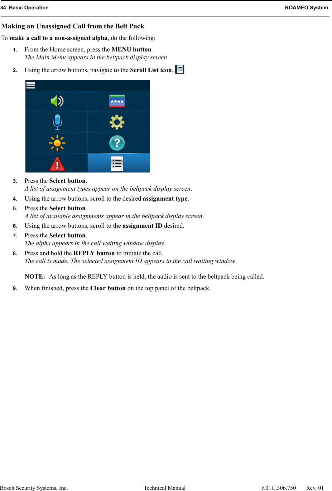 84  Basic Operation ROAMEO SystemBosch Security Systems, Inc. Technical Manual  F.01U.306.750 Rev. 01Making an Unassigned Call from the Belt PackTo make a call to a non-assigned alpha, do the following:1. From the Home screen, press the MENU button.The Main Menu appears in the beltpack display screen.2. Using the arrow buttons, navigate to the Scroll List icon. 3. Press the Select button.A list of assignment types appear on the beltpack display screen.4. Using the arrow buttons, scroll to the desired assignment type.5. Press the Select button.A list of available assignments appear in the beltpack display screen.6. Using the arrow buttons, scroll to the assignment ID desired.7. Press the Select button.The alpha appears in the call waiting window display.8. Press and hold the REPLY button to initiate the call.The call is made. The selected assignment ID appears in the call waiting window.NOTE:  As long as the REPLY button is held, the audio is sent to the beltpack being called.9. When finished, press the Clear button on the top panel of the beltpack.