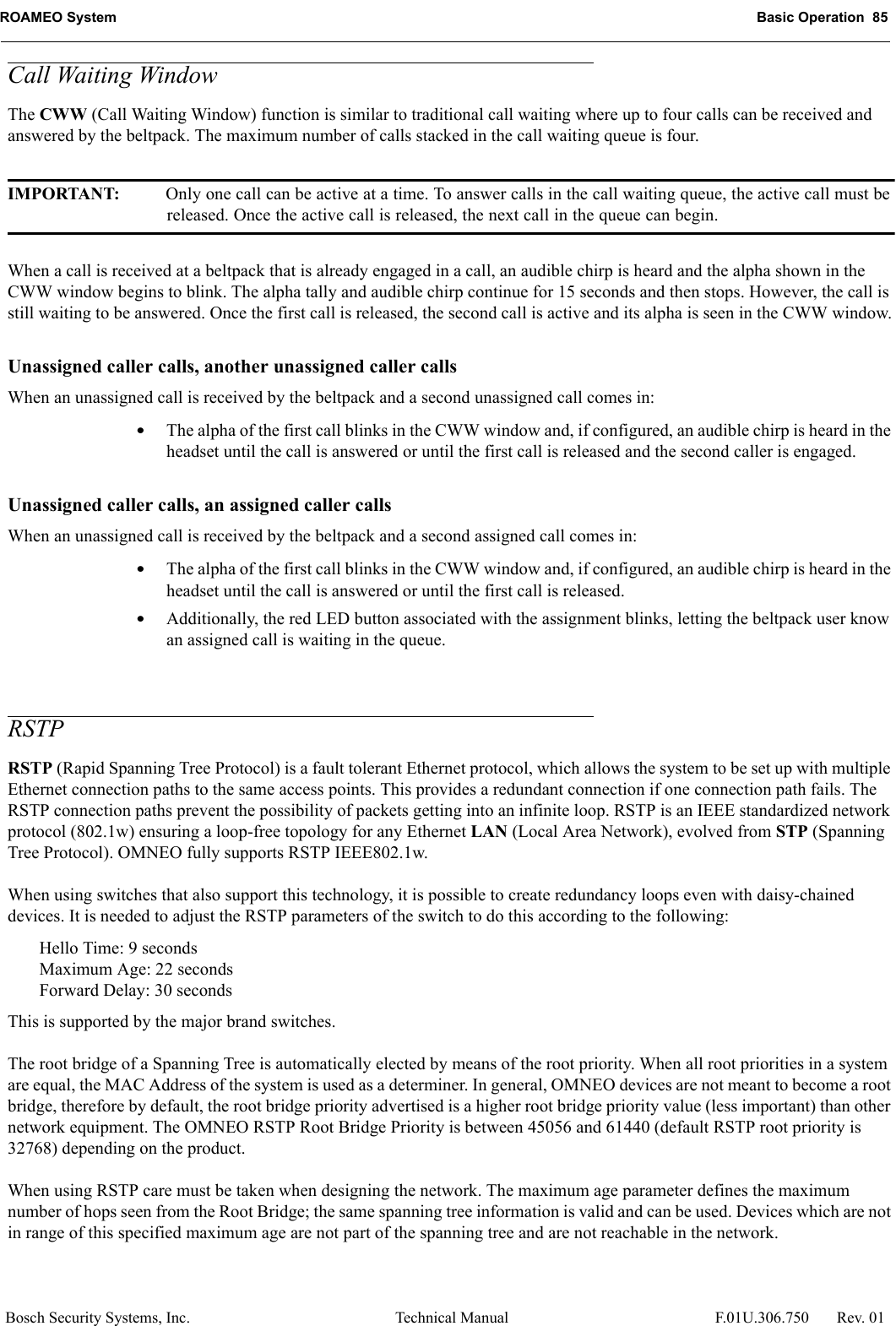 ROAMEO System Basic Operation  85Bosch Security Systems, Inc. Technical Manual  F.01U.306.750 Rev. 01Call Waiting WindowThe CWW (Call Waiting Window) function is similar to traditional call waiting where up to four calls can be received and answered by the beltpack. The maximum number of calls stacked in the call waiting queue is four.IMPORTANT: Only one call can be active at a time. To answer calls in the call waiting queue, the active call must be released. Once the active call is released, the next call in the queue can begin.When a call is received at a beltpack that is already engaged in a call, an audible chirp is heard and the alpha shown in the CWW window begins to blink. The alpha tally and audible chirp continue for 15 seconds and then stops. However, the call is still waiting to be answered. Once the first call is released, the second call is active and its alpha is seen in the CWW window.Unassigned caller calls, another unassigned caller callsWhen an unassigned call is received by the beltpack and a second unassigned call comes in:•The alpha of the first call blinks in the CWW window and, if configured, an audible chirp is heard in the headset until the call is answered or until the first call is released and the second caller is engaged.Unassigned caller calls, an assigned caller callsWhen an unassigned call is received by the beltpack and a second assigned call comes in:•The alpha of the first call blinks in the CWW window and, if configured, an audible chirp is heard in the headset until the call is answered or until the first call is released.•Additionally, the red LED button associated with the assignment blinks, letting the beltpack user know an assigned call is waiting in the queue.RSTP RSTP (Rapid Spanning Tree Protocol) is a fault tolerant Ethernet protocol, which allows the system to be set up with multiple Ethernet connection paths to the same access points. This provides a redundant connection if one connection path fails. The RSTP connection paths prevent the possibility of packets getting into an infinite loop. RSTP is an IEEE standardized network protocol (802.1w) ensuring a loop-free topology for any Ethernet LAN (Local Area Network), evolved from STP (Spanning Tree Protocol). OMNEO fully supports RSTP IEEE802.1w. When using switches that also support this technology, it is possible to create redundancy loops even with daisy-chained devices. It is needed to adjust the RSTP parameters of the switch to do this according to the following:Hello Time: 9 secondsMaximum Age: 22 secondsForward Delay: 30 secondsThis is supported by the major brand switches. The root bridge of a Spanning Tree is automatically elected by means of the root priority. When all root priorities in a system are equal, the MAC Address of the system is used as a determiner. In general, OMNEO devices are not meant to become a root bridge, therefore by default, the root bridge priority advertised is a higher root bridge priority value (less important) than other network equipment. The OMNEO RSTP Root Bridge Priority is between 45056 and 61440 (default RSTP root priority is 32768) depending on the product.When using RSTP care must be taken when designing the network. The maximum age parameter defines the maximum number of hops seen from the Root Bridge; the same spanning tree information is valid and can be used. Devices which are not in range of this specified maximum age are not part of the spanning tree and are not reachable in the network.