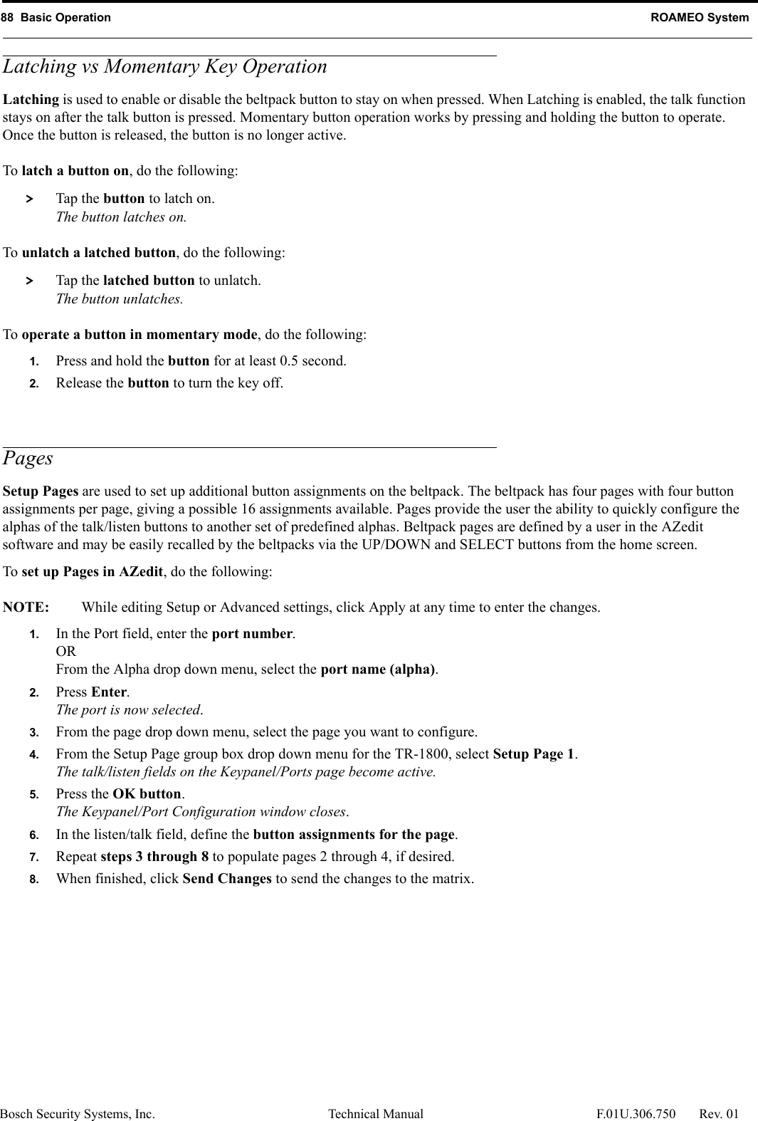 88  Basic Operation ROAMEO SystemBosch Security Systems, Inc. Technical Manual  F.01U.306.750 Rev. 01Latching vs Momentary Key OperationLatching is used to enable or disable the beltpack button to stay on when pressed. When Latching is enabled, the talk function stays on after the talk button is pressed. Momentary button operation works by pressing and holding the button to operate. Once the button is released, the button is no longer active.To latch a button on, do the following: &gt; Tap the button to latch on.The button latches on.To unlatch a latched button, do the following: &gt; Tap the latched button to unlatch.The button unlatches.To operate a button in momentary mode, do the following:1. Press and hold the button for at least 0.5 second.2. Release the button to turn the key off.PagesSetup Pages are used to set up additional button assignments on the beltpack. The beltpack has four pages with four button assignments per page, giving a possible 16 assignments available. Pages provide the user the ability to quickly configure the alphas of the talk/listen buttons to another set of predefined alphas. Beltpack pages are defined by a user in the AZedit software and may be easily recalled by the beltpacks via the UP/DOWN and SELECT buttons from the home screen.To set up Pages in AZedit, do the following:NOTE: While editing Setup or Advanced settings, click Apply at any time to enter the changes.1. In the Port field, enter the port number.ORFrom the Alpha drop down menu, select the port name (alpha).2. Press Enter.The port is now selected.3. From the page drop down menu, select the page you want to configure.4. From the Setup Page group box drop down menu for the TR-1800, select Setup Page 1.The talk/listen fields on the Keypanel/Ports page become active.5. Press the OK button.The Keypanel/Port Configuration window closes.6. In the listen/talk field, define the button assignments for the page.7. Repeat steps 3 through 8 to populate pages 2 through 4, if desired.8. When finished, click Send Changes to send the changes to the matrix.