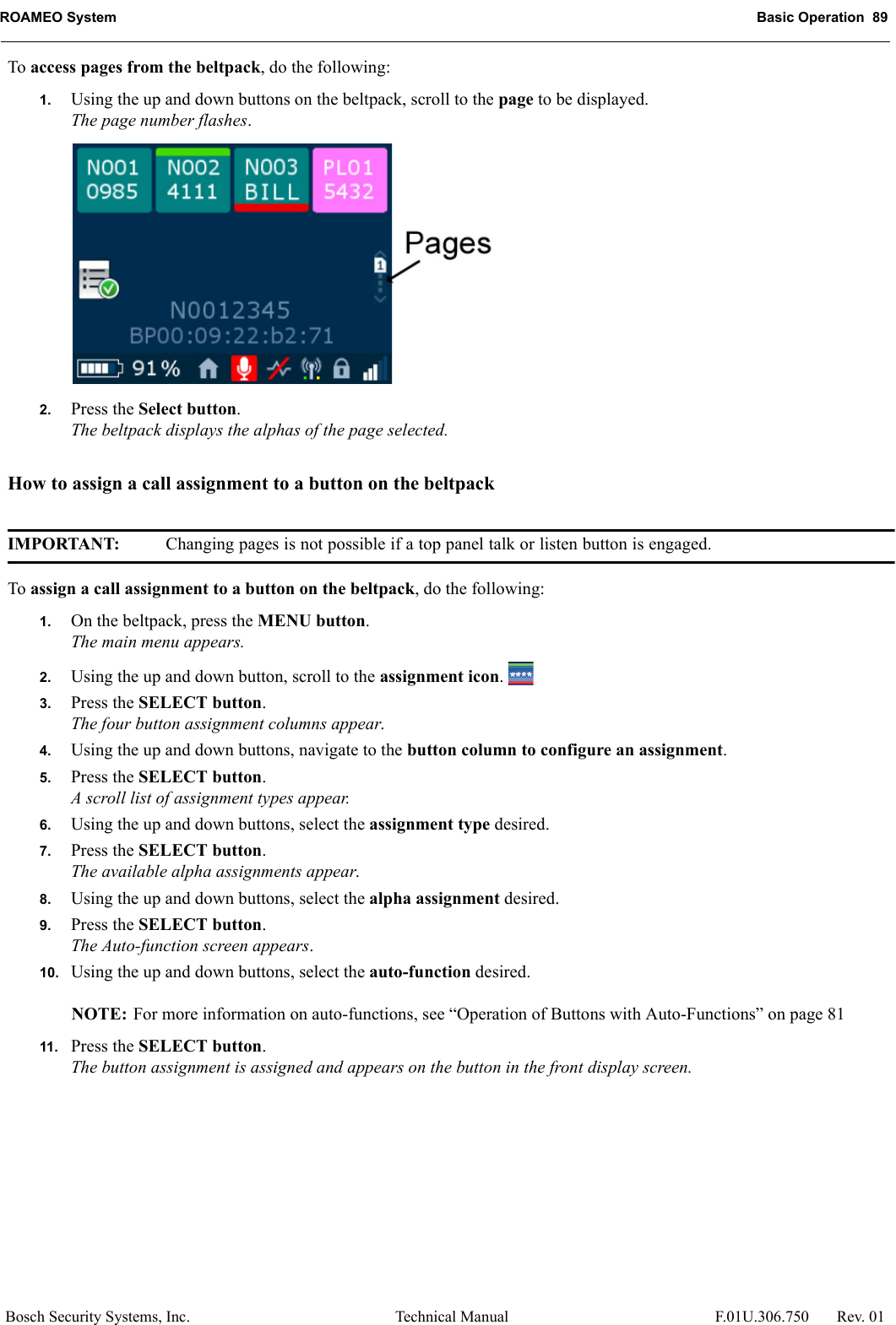 ROAMEO System Basic Operation  89Bosch Security Systems, Inc. Technical Manual  F.01U.306.750 Rev. 01To access pages from the beltpack, do the following:1. Using the up and down buttons on the beltpack, scroll to the page to be displayed.The page number flashes.2. Press the Select button.The beltpack displays the alphas of the page selected.How to assign a call assignment to a button on the beltpackIMPORTANT: Changing pages is not possible if a top panel talk or listen button is engaged.To assign a call assignment to a button on the beltpack, do the following:1. On the beltpack, press the MENU button.The main menu appears.2. Using the up and down button, scroll to the assignment icon. 3. Press the SELECT button.The four button assignment columns appear.4. Using the up and down buttons, navigate to the button column to configure an assignment.5. Press the SELECT button.A scroll list of assignment types appear.6. Using the up and down buttons, select the assignment type desired.7. Press the SELECT button.The available alpha assignments appear.8. Using the up and down buttons, select the alpha assignment desired.9. Press the SELECT button.The Auto-function screen appears.10. Using the up and down buttons, select the auto-function desired.NOTE: For more information on auto-functions, see “Operation of Buttons with Auto-Functions” on page 8111. Press the SELECT button.The button assignment is assigned and appears on the button in the front display screen.