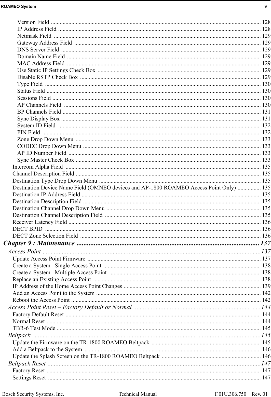 Bosch Security Systems, Inc. Technical Manual Rev. 01 ROAMEO System   9 F.01U.306.750Version Field ................................................................................................................................................ 128IP Address Field ........................................................................................................................................... 128Netmask Field  .............................................................................................................................................. 129Gateway Address Field  ................................................................................................................................ 129DNS Server Field  ......................................................................................................................................... 129Domain Name Field  ..................................................................................................................................... 129MAC Address Field  ..................................................................................................................................... 129Use Static IP Settings Check Box  ................................................................................................................ 129Disable RSTP Check Box  ............................................................................................................................ 129Type Field  .................................................................................................................................................... 130Status Field ................................................................................................................................................... 130Sessions Field ............................................................................................................................................... 130AP Channels Field  ....................................................................................................................................... 130BP Channels Field ........................................................................................................................................ 131Sync Display Box ......................................................................................................................................... 131System ID Field  ........................................................................................................................................... 132PIN Field  ...................................................................................................................................................... 132Zone Drop Down Menu  ............................................................................................................................... 133CODEC Drop Down Menu .......................................................................................................................... 133AP ID Number Field  .................................................................................................................................... 133Sync Master Check Box ............................................................................................................................... 133Intercom Alpha Field  ...................................................................................................................................... 135Channel Description Field ............................................................................................................................... 135Destination Type Drop Down Menu ............................................................................................................... 135Destination Device Name Field (OMNEO devices and AP-1800 ROAMEO Access Point Only) ................ 135Destination IP Address Field ........................................................................................................................... 135Destination Description Field .......................................................................................................................... 135Destination Channel Drop Down Menu .......................................................................................................... 135Destination Channel Description Field  ........................................................................................................... 135Receiver Latency Field .................................................................................................................................... 136DECT BPID  .................................................................................................................................................... 136DECT Zone Selection Field  ............................................................................................................................ 136Chapter 9 : Maintenance .......................................................................................................... 137Access Point .........................................................................................................................................137Update Access Point Firmware  ....................................................................................................................... 137Create a System– Single Access Point ............................................................................................................ 138Create a System– Multiple Access Point  ........................................................................................................ 138Replace an Existing Access Point ................................................................................................................... 138IP Address of the Home Access Point Changes .............................................................................................. 139Add an Access Point to the System ................................................................................................................. 142Reboot the Access Point .................................................................................................................................. 142Access Point Reset – Factory Default or Normal ................................................................................144Factory Default Reset ...................................................................................................................................... 144Normal Reset ................................................................................................................................................... 144TBR-6 Test Mode ............................................................................................................................................ 145Beltpack ...............................................................................................................................................145Update the Firmware on the TR-1800 ROAMEO Beltpack ........................................................................... 145Add a Beltpack to the System  ......................................................................................................................... 146Update the Splash Screen on the TR-1800 ROAMEO Beltpack .................................................................... 146Beltpack Reset ......................................................................................................................................147Factory Reset ................................................................................................................................................... 147Settings Reset  .................................................................................................................................................. 147