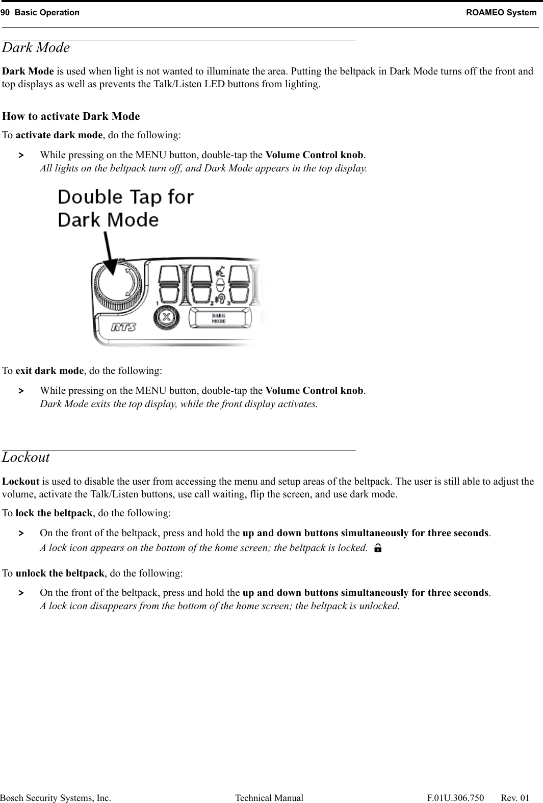 90  Basic Operation ROAMEO SystemBosch Security Systems, Inc. Technical Manual  F.01U.306.750 Rev. 01Dark ModeDark Mode is used when light is not wanted to illuminate the area. Putting the beltpack in Dark Mode turns off the front and top displays as well as prevents the Talk/Listen LED buttons from lighting. How to activate Dark ModeTo activate dark mode, do the following: &gt; While pressing on the MENU button, double-tap the Volume Control knob.All lights on the beltpack turn off, and Dark Mode appears in the top display.To exit dark mode, do the following: &gt; While pressing on the MENU button, double-tap the Volume Control knob.Dark Mode exits the top display, while the front display activates.LockoutLockout is used to disable the user from accessing the menu and setup areas of the beltpack. The user is still able to adjust the volume, activate the Talk/Listen buttons, use call waiting, flip the screen, and use dark mode.To lock the beltpack, do the following: &gt; On the front of the beltpack, press and hold the up and down buttons simultaneously for three seconds.A lock icon appears on the bottom of the home screen; the beltpack is locked.To unlock the beltpack, do the following: &gt; On the front of the beltpack, press and hold the up and down buttons simultaneously for three seconds.A lock icon disappears from the bottom of the home screen; the beltpack is unlocked.