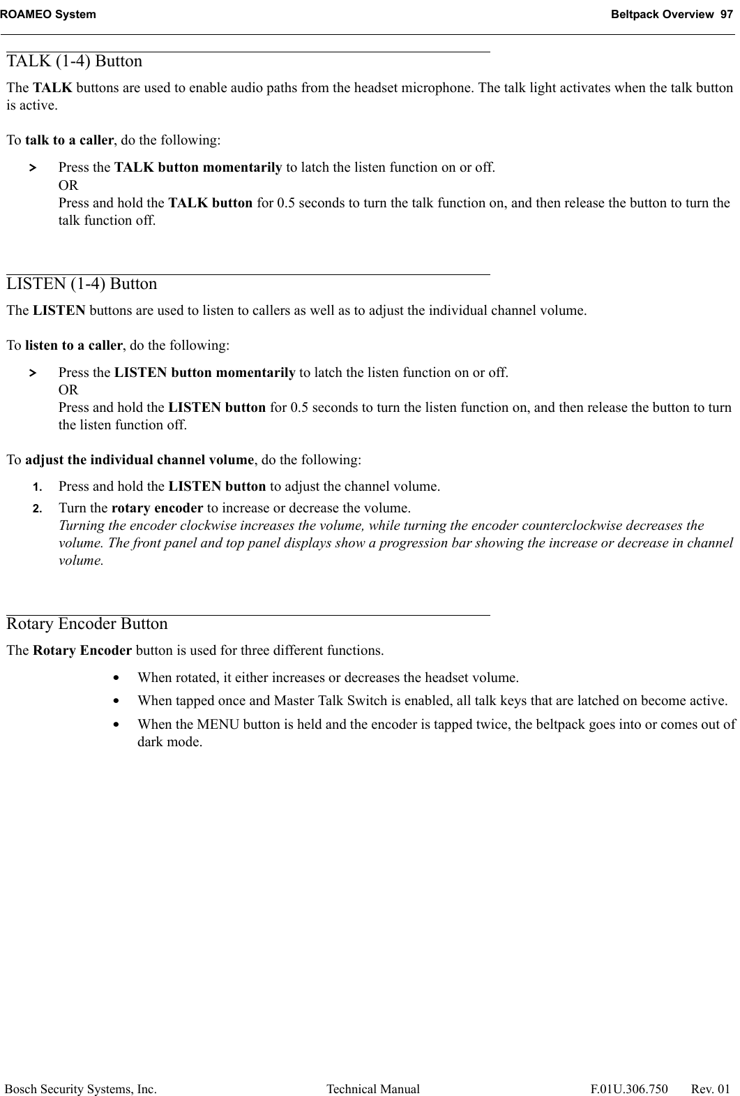 ROAMEO System Beltpack Overview  97Bosch Security Systems, Inc. Technical Manual  F.01U.306.750 Rev. 01TALK (1-4) ButtonThe TALK buttons are used to enable audio paths from the headset microphone. The talk light activates when the talk button is active.To talk to a caller, do the following: &gt; Press the TALK button momentarily to latch the listen function on or off.ORPress and hold the TALK button for 0.5 seconds to turn the talk function on, and then release the button to turn the talk function off. LISTEN (1-4) ButtonThe LISTEN buttons are used to listen to callers as well as to adjust the individual channel volume.To listen to a caller, do the following: &gt; Press the LISTEN button momentarily to latch the listen function on or off.ORPress and hold the LISTEN button for 0.5 seconds to turn the listen function on, and then release the button to turn the listen function off. To adjust the individual channel volume, do the following:1. Press and hold the LISTEN button to adjust the channel volume.2. Turn the rotary encoder to increase or decrease the volume.Turning the encoder clockwise increases the volume, while turning the encoder counterclockwise decreases the volume. The front panel and top panel displays show a progression bar showing the increase or decrease in channel volume.Rotary Encoder ButtonThe Rotary Encoder button is used for three different functions. •When rotated, it either increases or decreases the headset volume. •When tapped once and Master Talk Switch is enabled, all talk keys that are latched on become active.•When the MENU button is held and the encoder is tapped twice, the beltpack goes into or comes out of dark mode. 