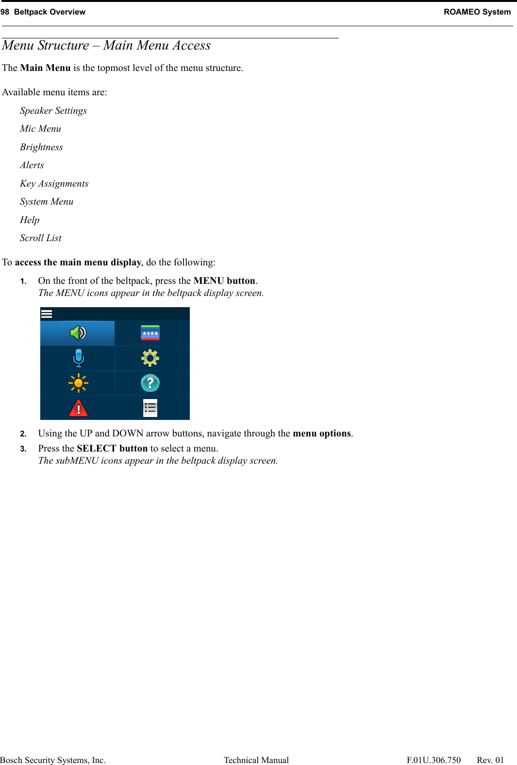 98  Beltpack Overview ROAMEO SystemBosch Security Systems, Inc. Technical Manual  F.01U.306.750 Rev. 01Menu Structure – Main Menu AccessThe Main Menu is the topmost level of the menu structure.Available menu items are:Speaker SettingsMic MenuBrightnessAlertsKey AssignmentsSystem MenuHelpScroll ListTo access the main menu display, do the following:1. On the front of the beltpack, press the MENU button.The MENU icons appear in the beltpack display screen.2. Using the UP and DOWN arrow buttons, navigate through the menu options.3. Press the SELECT button to select a menu.The subMENU icons appear in the beltpack display screen.