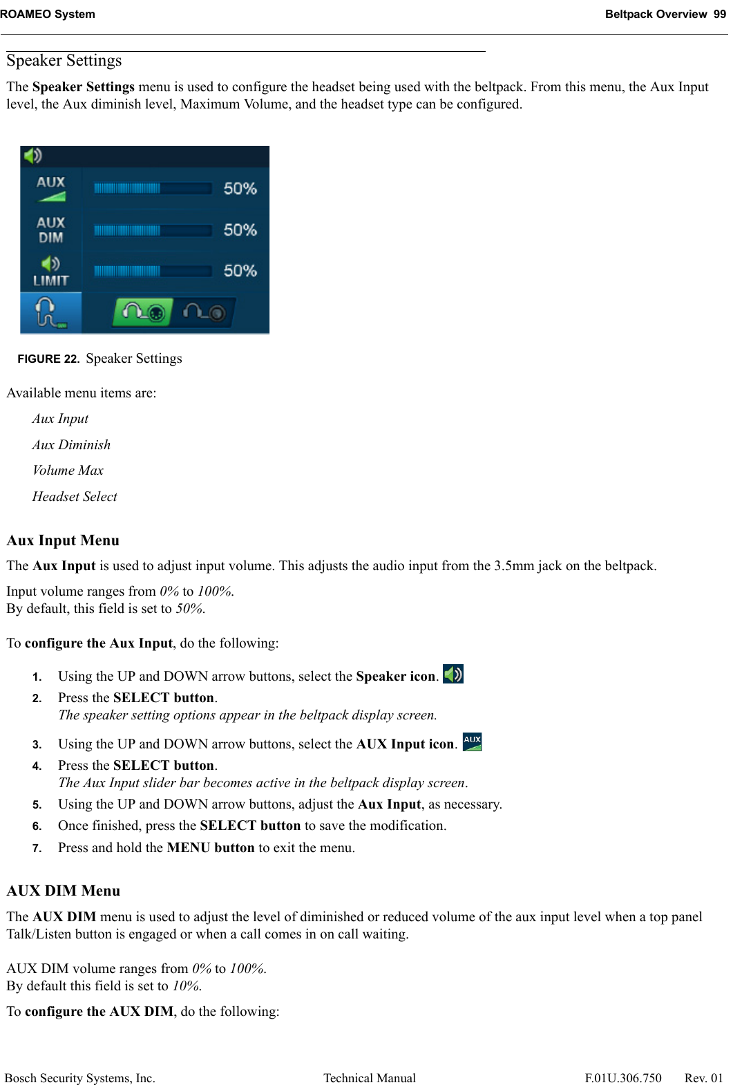 ROAMEO System Beltpack Overview  99Bosch Security Systems, Inc. Technical Manual  F.01U.306.750 Rev. 01Speaker SettingsThe Speaker Settings menu is used to configure the headset being used with the beltpack. From this menu, the Aux Input level, the Aux diminish level, Maximum Volume, and the headset type can be configured.Available menu items are:Aux InputAux DiminishVolum e  MaxHeadset SelectAux Input MenuThe Aux Input is used to adjust input volume. This adjusts the audio input from the 3.5mm jack on the beltpack.Input volume ranges from 0% to 100%.By default, this field is set to 50%.To configure the Aux Input, do the following:1. Using the UP and DOWN arrow buttons, select the Speaker icon. 2. Press the SELECT button.The speaker setting options appear in the beltpack display screen.3. Using the UP and DOWN arrow buttons, select the AUX Input icon. 4. Press the SELECT button.The Aux Input slider bar becomes active in the beltpack display screen.5. Using the UP and DOWN arrow buttons, adjust the Aux Input, as necessary.6. Once finished, press the SELECT button to save the modification.7. Press and hold the MENU button to exit the menu.AUX DIM MenuThe AUX DIM menu is used to adjust the level of diminished or reduced volume of the aux input level when a top panel Talk/Listen button is engaged or when a call comes in on call waiting.AUX DIM volume ranges from 0% to 100%.By default this field is set to 10%.To configure the AUX DIM, do the following:FIGURE 22. Speaker Settings