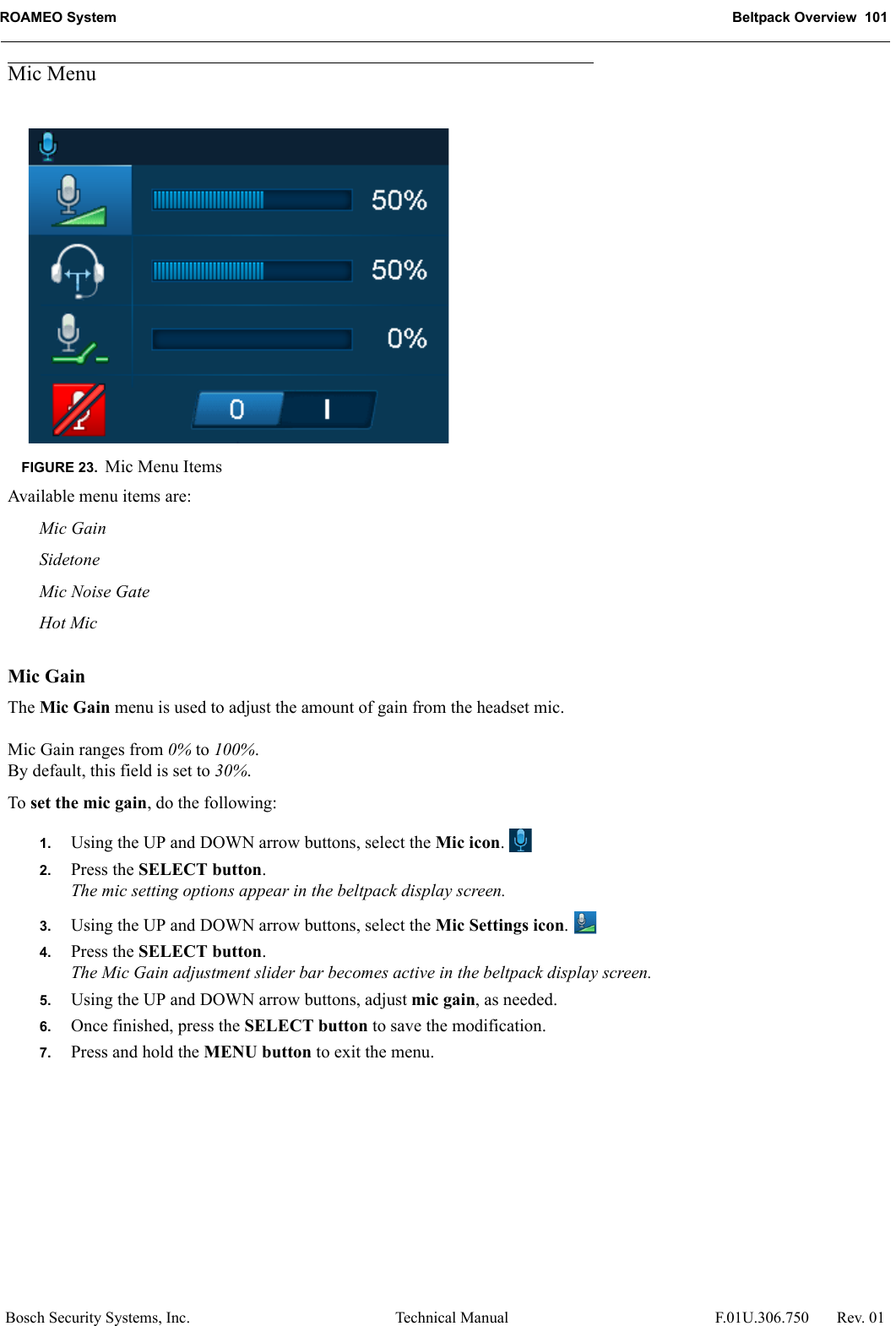 ROAMEO System Beltpack Overview  101Bosch Security Systems, Inc. Technical Manual  F.01U.306.750 Rev. 01Mic MenuAvailable menu items are:Mic GainSidetoneMic Noise GateHot MicMic GainThe Mic Gain menu is used to adjust the amount of gain from the headset mic. Mic Gain ranges from 0% to 100%.By default, this field is set to 30%.To set the mic gain, do the following:1. Using the UP and DOWN arrow buttons, select the Mic icon. 2. Press the SELECT button.The mic setting options appear in the beltpack display screen.3. Using the UP and DOWN arrow buttons, select the Mic Settings icon. 4. Press the SELECT button.The Mic Gain adjustment slider bar becomes active in the beltpack display screen.5. Using the UP and DOWN arrow buttons, adjust mic gain, as needed.6. Once finished, press the SELECT button to save the modification.7. Press and hold the MENU button to exit the menu.FIGURE 23. Mic Menu Items