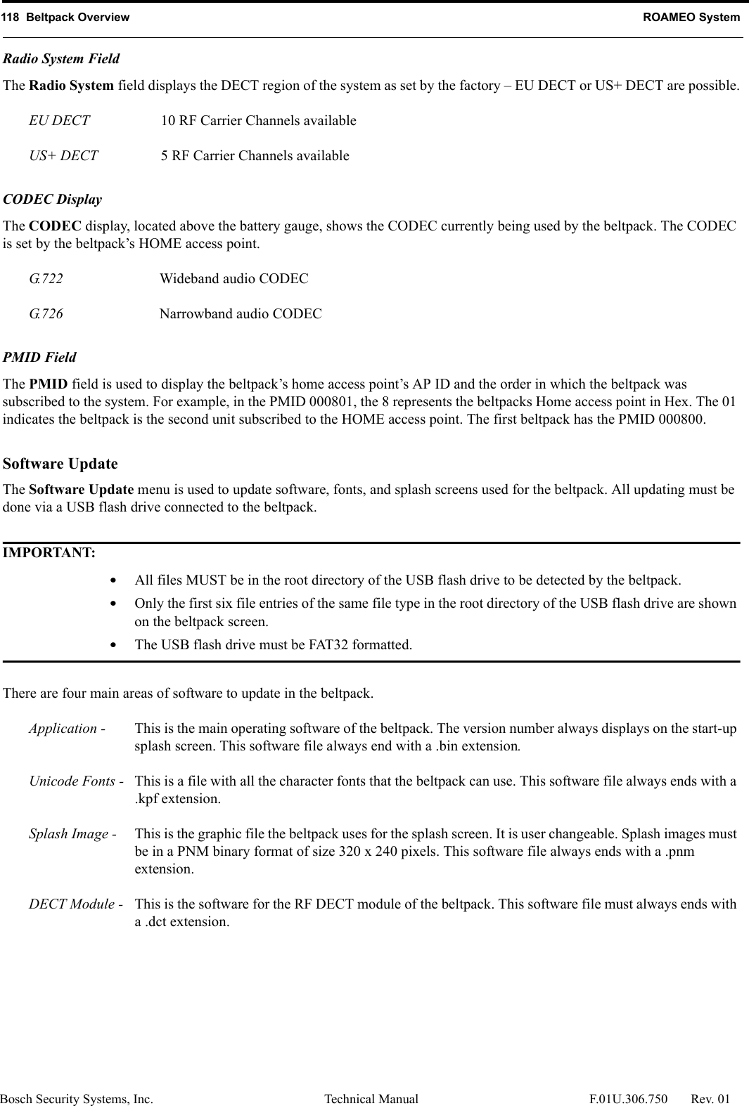 118  Beltpack Overview ROAMEO SystemBosch Security Systems, Inc. Technical Manual  F.01U.306.750 Rev. 01Radio System FieldThe Radio System field displays the DECT region of the system as set by the factory – EU DECT or US+ DECT are possible.EU DECT 10 RF Carrier Channels availableUS+ DECT 5 RF Carrier Channels availableCODEC DisplayThe CODEC display, located above the battery gauge, shows the CODEC currently being used by the beltpack. The CODEC is set by the beltpack’s HOME access point.G. 7 2 2 Wideband audio CODECG. 7 2 6 Narrowband audio CODECPMID FieldThe PMID field is used to display the beltpack’s home access point’s AP ID and the order in which the beltpack was subscribed to the system. For example, in the PMID 000801, the 8 represents the beltpacks Home access point in Hex. The 01 indicates the beltpack is the second unit subscribed to the HOME access point. The first beltpack has the PMID 000800.Software UpdateThe Software Update menu is used to update software, fonts, and splash screens used for the beltpack. All updating must be done via a USB flash drive connected to the beltpack.IMPORTANT:•All files MUST be in the root directory of the USB flash drive to be detected by the beltpack.•Only the first six file entries of the same file type in the root directory of the USB flash drive are shown on the beltpack screen.•The USB flash drive must be FAT32 formatted.There are four main areas of software to update in the beltpack.Application -  This is the main operating software of the beltpack. The version number always displays on the start-up splash screen. This software file always end with a .bin extension.Unicode Fonts -  This is a file with all the character fonts that the beltpack can use. This software file always ends with a .kpf extension.Splash Image -  This is the graphic file the beltpack uses for the splash screen. It is user changeable. Splash images must be in a PNM binary format of size 320 x 240 pixels. This software file always ends with a .pnm extension.DECT Module -  This is the software for the RF DECT module of the beltpack. This software file must always ends with a .dct extension. 