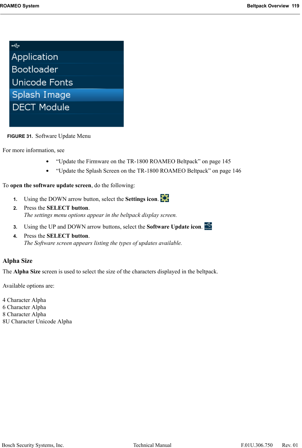 ROAMEO System Beltpack Overview  119Bosch Security Systems, Inc. Technical Manual  F.01U.306.750 Rev. 01For more information, see•“Update the Firmware on the TR-1800 ROAMEO Beltpack” on page 145•“Update the Splash Screen on the TR-1800 ROAMEO Beltpack” on page 146To open the software update screen, do the following:1. Using the DOWN arrow button, select the Settings icon. 2. Press the SELECT button.The settings menu options appear in the beltpack display screen.3. Using the UP and DOWN arrow buttons, select the Software Update icon. 4. Press the SELECT button.The Software screen appears listing the types of updates available.Alpha SizeThe Alpha Size screen is used to select the size of the characters displayed in the beltpack.Available options are:4 Character Alpha6 Character Alpha8 Character Alpha8U Character Unicode AlphaFIGURE 31. Software Update Menu