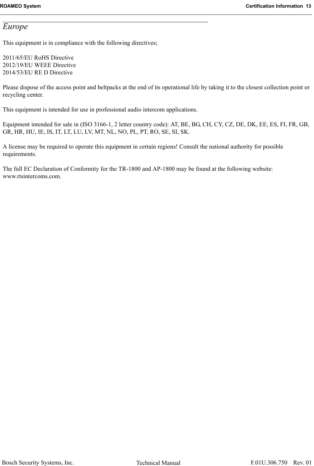 ROAMEO System Certification Information  13Bosch Security Systems, Inc. Technical Manual  F.01U.306.750 Rev. 01EuropeThis equipment is in compliance with the following directives;2011/65/EU RoHS Directive2012/19/EU WEEE Directive2014/53/EU RE D DirectivePlease dispose of the access point and beltpacks at the end of its operational life by taking it to the closest collection point or recycling center.This equipment is intended for use in professional audio intercom applications.Equipment intended for sale in (ISO 3166-1, 2 letter country code): AT, BE, BG, CH, CY, CZ, DE, DK, EE, ES, FI, FR, GB, GR, HR, HU, IE, IS, IT, LT, LU, LV, MT, NL, NO, PL, PT, RO, SE, SI, SK.A license may be required to operate this equipment in certain regions! Consult the national authority for possible requirements.The full EC Declaration of Conformity for the TR-1800 and AP-1800 may be found at the following website: www.rtsintercoms.com.