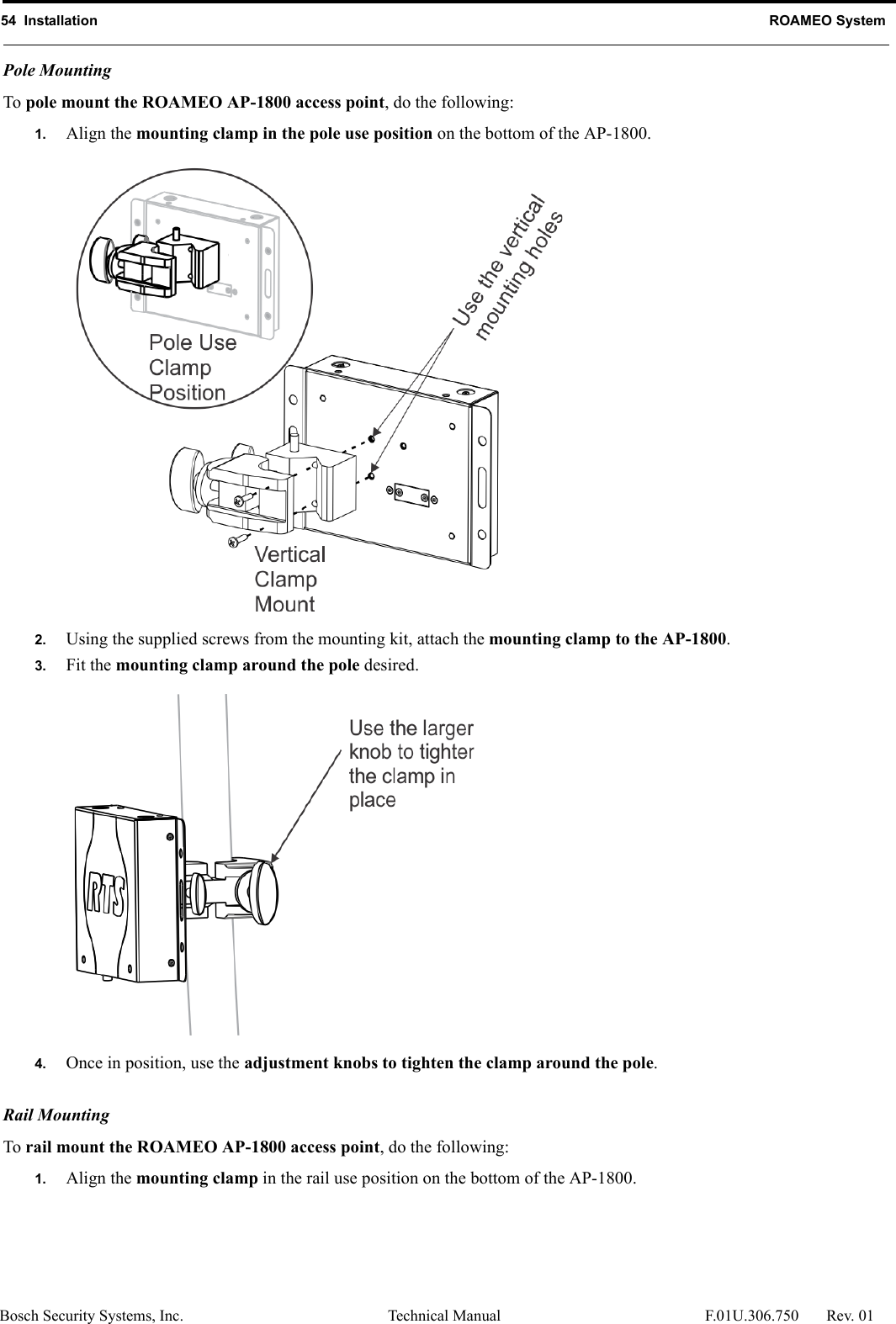54  Installation ROAMEO SystemBosch Security Systems, Inc. Technical Manual  F.01U.306.750 Rev. 01Pole Mounting To pole mount the ROAMEO AP-1800 access point, do the following: 1. Align the mounting clamp in the pole use position on the bottom of the AP-1800. 2. Using the supplied screws from the mounting kit, attach the mounting clamp to the AP-1800. 3. Fit the mounting clamp around the pole desired. 4. Once in position, use the adjustment knobs to tighten the clamp around the pole.  Rail Mounting To rail mount the ROAMEO AP-1800 access point, do the following: 1. Align the mounting clamp in the rail use position on the bottom of the AP-1800. 