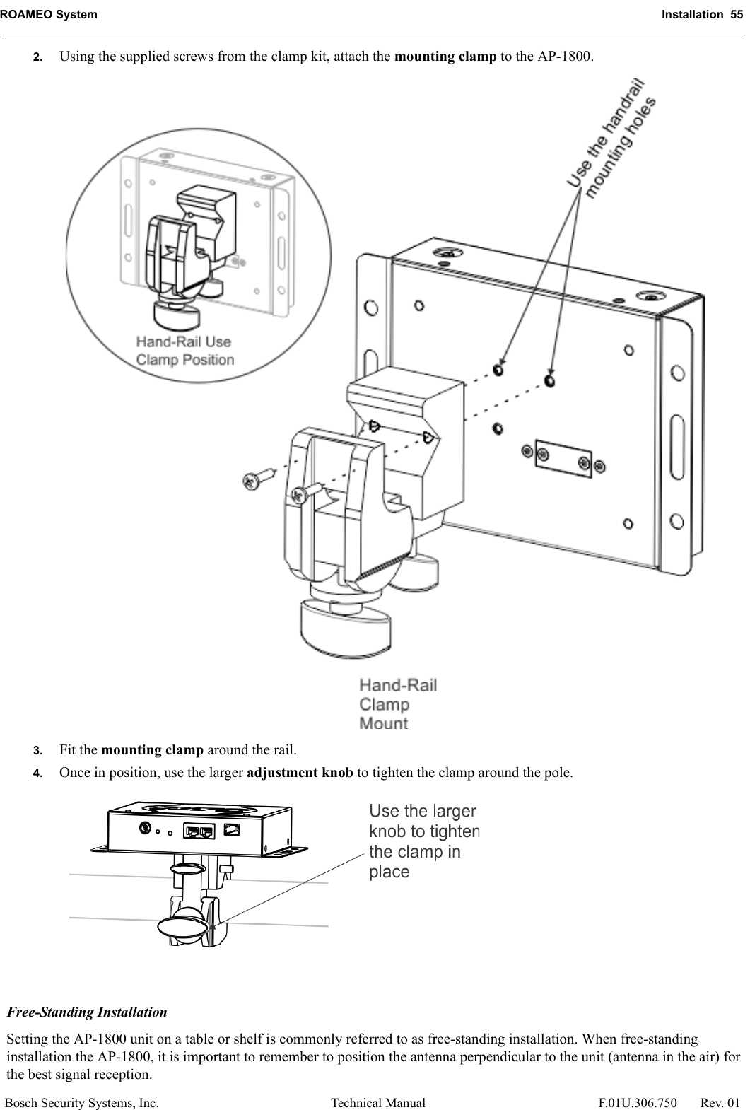 ROAMEO System Installation  55Bosch Security Systems, Inc. Technical Manual  F.01U.306.750 Rev. 012. Using the supplied screws from the clamp kit, attach the mounting clamp to the AP-1800. 3. Fit the mounting clamp around the rail. 4. Once in position, use the larger adjustment knob to tighten the clamp around the pole. Free-Standing InstallationSetting the AP-1800 unit on a table or shelf is commonly referred to as free-standing installation. When free-standing installation the AP-1800, it is important to remember to position the antenna perpendicular to the unit (antenna in the air) for the best signal reception.