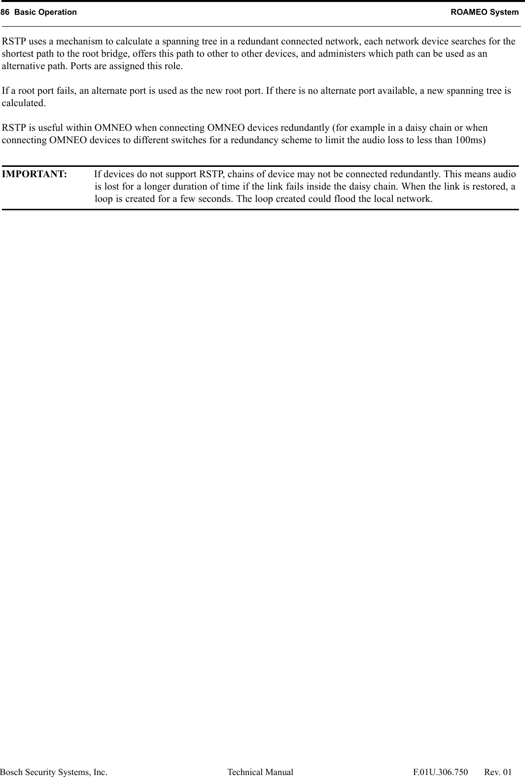 86  Basic Operation ROAMEO SystemBosch Security Systems, Inc. Technical Manual  F.01U.306.750 Rev. 01RSTP uses a mechanism to calculate a spanning tree in a redundant connected network, each network device searches for the shortest path to the root bridge, offers this path to other to other devices, and administers which path can be used as an alternative path. Ports are assigned this role.If a root port fails, an alternate port is used as the new root port. If there is no alternate port available, a new spanning tree is calculated. RSTP is useful within OMNEO when connecting OMNEO devices redundantly (for example in a daisy chain or when connecting OMNEO devices to different switches for a redundancy scheme to limit the audio loss to less than 100ms)IMPORTANT: If devices do not support RSTP, chains of device may not be connected redundantly. This means audio is lost for a longer duration of time if the link fails inside the daisy chain. When the link is restored, a loop is created for a few seconds. The loop created could flood the local network.