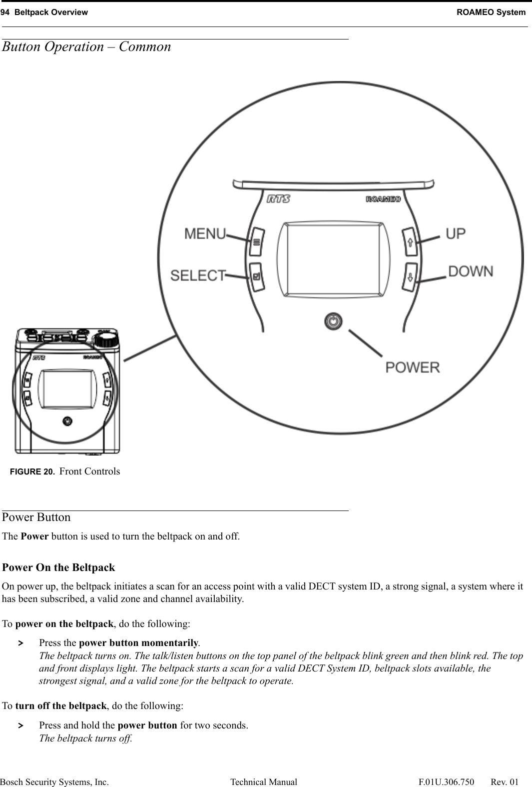 94  Beltpack Overview ROAMEO SystemBosch Security Systems, Inc. Technical Manual  F.01U.306.750 Rev. 01Button Operation – CommonPower ButtonThe Power button is used to turn the beltpack on and off. Power On the Beltpack On power up, the beltpack initiates a scan for an access point with a valid DECT system ID, a strong signal, a system where it has been subscribed, a valid zone and channel availability. To power on the beltpack, do the following: &gt; Press the power button momentarily.The beltpack turns on. The talk/listen buttons on the top panel of the beltpack blink green and then blink red. The top and front displays light. The beltpack starts a scan for a valid DECT System ID, beltpack slots available, the strongest signal, and a valid zone for the beltpack to operate. To turn off the beltpack, do the following: &gt; Press and hold the power button for two seconds.The beltpack turns off.FIGURE 20. Front Controls