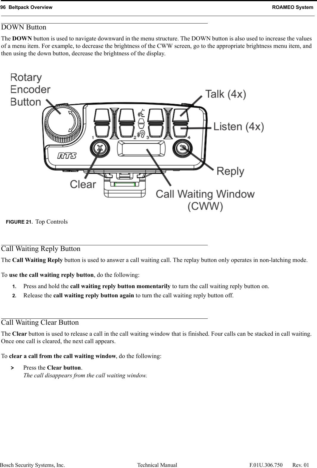 96  Beltpack Overview ROAMEO SystemBosch Security Systems, Inc. Technical Manual  F.01U.306.750 Rev. 01DOWN ButtonThe DOWN button is used to navigate downward in the menu structure. The DOWN button is also used to increase the values of a menu item. For example, to decrease the brightness of the CWW screen, go to the appropriate brightness menu item, and then using the down button, decrease the brightness of the display. Call Waiting Reply ButtonThe Call Waiting Reply button is used to answer a call waiting call. The replay button only operates in non-latching mode.To use the call waiting reply button, do the following:1. Press and hold the call waiting reply button momentarily to turn the call waiting reply button on.2. Release the call waiting reply button again to turn the call waiting reply button off.Call Waiting Clear ButtonThe Clear button is used to release a call in the call waiting window that is finished. Four calls can be stacked in call waiting. Once one call is cleared, the next call appears.To clear a call from the call waiting window, do the following: &gt; Press the Clear button.The call disappears from the call waiting window.FIGURE 21. Top Controls