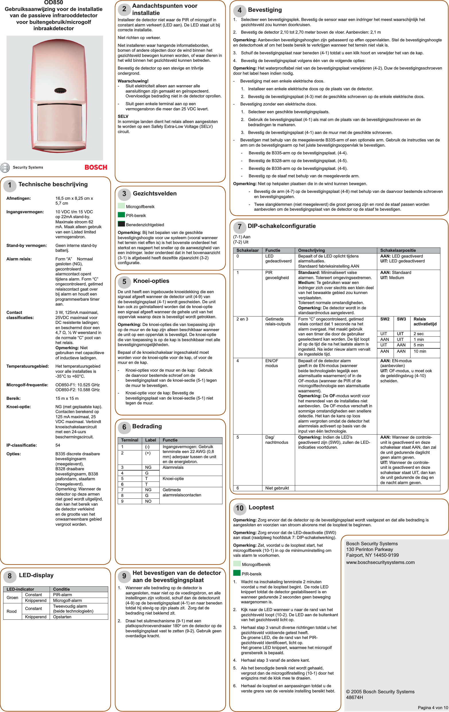 Opmerking: Zorg ervoor dat de detector op de bevestigingsplaat wordt vastgezet en dat alle bedrading is aangesloten en voorzien van stroom alvorens met de looptest te beginnen.Opmerking: Zorg ervoor dat de LED-deactivatie (SW0) aan staat (raadpleeg hoofdstuk 7: DIP-schakelwerking). Opmerking: Zet, voordat u de looptest start, het microgolfbereik (10-1) in op de minimuminstelling om vals alarm te voorkomen. Microgolfbereik PIR-bereik1.  Wacht na inschakeling tenminste 2 minuten voordat u met de looptest begint.  De rode LED knippert totdat de detector gestabiliseerd is en wanneer gedurende 2 seconden geen beweging waargenomen is.2.  Kijk naar de LED wanneer u naar de rand van het gezichtsveld loopt (10-2). De LED aan de buitenkant van het gezichtsveld licht op.3.  Herhaal stap 3 vanuit diverse richtingen totdat u het gezichtsveld voldoende getest heeft.De groene LED, die de rand van het PIR-gezichtsveld identiﬁ ceert, licht op.Het groene LED knippert, waarmee het microgolf grensbereik is bepaald.4.  Herhaal stap 3 vanaf de andere kant.5.  Als het benodigde bereik niet wordt gehaald, vergroot dan de microgolﬁ nstelling (10-1) door het enigszins met de klok mee te draaien.6.  Herhaal de looptest en aanpassingen totdat u de verste grens van de vereiste instelling bereikt hebt.Bosch Security Systems130 Perinton ParkwayFairport, NY 14450-9199www.boschsecuritysystems.com© 2005 Bosch Security Systems48674HPagina 4 von 10OD850Gebruiksaanwijzing voor de installatie van de passieve infrarooddetectorvoor buitengebruik/microgolf inbraakdetector12345678910Technische beschrijvingAfmetingen: 16,5 cm x 8,25 cm x 5,7 cmIngangsvermogen: 10 VDC t/m 15 VDC op 22mA stand-by. Maximale stroom 62 mA. Maak alleen gebruik van een Listed limited vermogensbron.Stand-by vermogen: Geen interne stand-by batterij.  Alarm relais: Form “A”  Normaal gesloten (NG), gecontroleerd alarmcontact opent tijdens alarm. Form “C” ongecontroleerd, getimed relaiscontact gaat over bij alarm en houdt een programmeerbare timer aan.Contact classiﬁ caties: 3 W, 125mA maximaal, 25VDC maximaal voor DC resistente ladingen; en beschermd door een 4,7 Ω, ½ W weerstand in de normale “C” poot van het relais.Opmerking: Niet gebruiken met capacitieve of inductieve ladingen.Temperatuursgebied: Het temperatuursgebied voor alle installaties is -35°C to +60°C.Microgolf-frequentie: OD850-F1: 10.525 GHz OD850-F2: 10.588 GHzBereik: 15 m x 15 mKnoei-optie: NG (met geplaatste kap). Contacten berekend op 125 mA maximaal, 25 VDC maximaal. Verbindt knoeischakelaarcircuit met een 24-uurs beschermingscircuit.IP-classiﬁ catie: 54Opties: B335 discrete draaibare bevestigingsarm (meegeleverd), B328 draaibare bevestigingsarm, B338 plafondarm, staafarm (meegeleverd).Opmerking: Wanneer de detector op deze armen niet goed wordt uitgelijnd, dan kan het bereik van de detector verkleind en de grootte van het onwaarneembare gebied vergroot worden.Installeer de detector niet waar de PIR of microgolf in constant alarm verkeert (LED aan). De LED staat uit bij correcte installatie.Niet richten op verkeer.Niet installeren waar hangende informatieborden, bomen of andere objecten door de wind binnen het gezichtsveld bewogen kunnen worden, of waar dieren in het wild binnen het gezichtsveld kunnen betreden.Bevestig de detector op een stevige en trilvrije ondergrond.Waarschuwing!-  Sluit elektriciteit alleen aan wanneer alle aansluitingen zijn gemaakt en geïnspecteerd. Overvloedige bedrading niet in de detector oprollen.-  Sluit geen enkele terminal aan op een vermogensbron die meer dan 25 VDC levert.SELVIn sommige landen dient het relais alleen aangesloten te worden op een Safety Extra-Low Voltage (SELV) circuit.Aandachtspunten voor installatie Microgolfbereik PIR-bereik BenedenzichtgebiedOpmerking: Bij het bepalen van de geschikte bevestigingshoogte voor uw systeem (vooral wanneer het terrein niet effen is) is het bovenste onderdeel het sterkst en reageert het sneller op de aanwezigheid van een indringer. Ieder onderdeel dat in het bovenaanzicht (3-1) is afgebeeld heeft dezelfde zijaanzicht (3-2) conﬁ guratie.Gezichtsvelden1.  Selecteer een bevestigingsplek. Bevestig de sensor waar een indringer het meest waarschijnlijk het gezichtsveld zou kunnen doorkruisen.2.  Bevestig de detector 2,10 tot 2,70 meter boven de vloer. Aanbevolen: 2,1 mOpmerking: Aanbevolen bevestigingshoogten zijn gebaseerd op effen oppervlakten. Stel de bevestigingshoogte en detectorhoek af om het beste bereik te verkrijgen wanneer het terrein niet vlak is.3.   Schuif de bevestigingsplaat naar beneden (4-1) totdat u een klik hoort en verwijder het van de kap.4.   Bevestig de bevestigingsplaat volgens één van de volgende opties:Opmerking: Het waterprooﬂ abel niet van de bevestigingsplaat verwijderen (4-2). Duw de bevestigingsschroeven door het label heen indien nodig. -  Bevestiging met een enkele elektrische doos.1.  Installeer een enkele elektrische doos op de plaats van de detector.2.  Bevestig de bevestigingsplaat (4-3) met de geschikte schroeven op de enkele elektrische doos. -  Bevestiging zonder een elektrische doos.1.  Selecteer een geschikte bevestigingsplaats.2.  Gebruik de bevestigingsplaat (4-1) als mal om de plaats van de bevestigingsschroeven en de bedradingen te markeren.3.  Bevestig de bevestigingsplaat (4-1) aan de muur met de geschikte schroeven. -  Bevestigen met behulp van de meegeleverde B335-arm of een optionele arm. Gebruik de instructies van de arm om de bevestigingsarm op het juiste bevestigingsoppervlak te bevestigen. -  Bevestig de B335-arm op de bevestigingsplaat. (4-4).-  Bevestig de B328-arm op de bevestigingsplaat. (4-5).-  Bevestig de B338-arm op de bevestigingsplaat. (4-6).-  Bevestig op de staaf met behulp van de meegeleverde arm.Opmerking: Niet op hekpalen plaatsen die in de wind kunnen bewegen.-  Bevestig de arm (4-7) op de bevestigingsplaat (4-8) met behulp van de daarvoor bestemde schroeven en bevestigingsgaten. -  Twee slangklemmen (niet meegeleverd) die groot genoeg zijn en rond de staaf passen worden aanbevolen om de bevestigingsplaat van de detector op de staaf te bevestigen.BevestigingDe unit heeft een ingebouwde knoeidekking die een signaal afgeeft wanneer de detector unit (4-9) van de bevestigingsplaat (4-1) wordt gescheiden. De unit kan ook zo geïnstalleerd worden dat de knoei-optie een signaal afgeeft wanneer de gehele unit van het oppervlak waarop deze is bevestigd wordt getrokken.Opmerking: De knoei-opties die van toepassing zijn op de muur en de kap zijn alleen beschikbaar wanneer de unit op een oppervlak is bevestigd. De knoei-optie die van toepassing is op de kap is beschikbaar met alle bevestigingsmogelijkheden.Bepaal of de knoeischakelaar ingeschakeld moet worden voor de knoei-optie voor de kap, of voor de muur en de kap.-  Knoei-opties voor de muur en de kap:  Gebruik de daarvoor bestemde schroef om de bevestigingsplaat van de knoei-sectie (5-1) tegen de muur te bevestigen. -  Knoei-optie voor de kap: Bevestig de bevestigingsplaat van de knoei-sectie (5-1) niet tegen de muur. Knoei-optiesTerminal Label Functie1 (-) Ingangsvermogen: Gebruik tenminste een 22 AWG (0,8 mm) aderpaar tussen de unit en de energiebron.2 (+)3 NG Alarmrelais 4G5 T Knoei-optie6T7 NG Getimede alarmrelaiscontacten8 G9NOBedrading(7-1) Aan(7-2) UitSchakelaar Functie Omschrijving Schakelaarpositie0 LED gedeactiveerd Bepaalt of de LED oplicht tijdens alarmsituaties.Standaard fabrieksinstelling AANAAN: LED geactiveerdUIT: LED gedeactiveerd1 PIRgevoeligheid Standaard: Minimaliseert valse alarmen. Tolereert omgevingsextremen.Medium: Te gebruiken waar een indringer zich over slechts een klein deel van het bewaakte gebied zou kunnen verplaatsten. Tolereert normale omstandigheden.Opmerking: De detector wordt in de standaardmodus aangeleverd.AAN: StandaardUIT: Medium2 en 3 Getimede relais-outputs Form “C” ongecontroleerd, getimed relais contact dat 1 seconde na het alarm overgaat. Het maakt gebruik van een timer die door de gebruiker geselecteerd kan worden. De tijd loopt af op de tijd die na het laatste alarm is ingesteld. Na ieder nieuw alarm vervalt de ingestelde tijd.SW2 SW3 Relais activatietijdUIT UIT 2 secAAN UIT 1 minUIT AAN 5 minAAN AAN 10 min4 EN/OF modus Bepaalt of de detector alarm geeft in de EN-modus (wanneer beide technologieën tegelijk een alarmsituatie waarnemen) of in de OF-modus (wanneer de PIR of de microgolftechnologie een alarmsituatie waarneemt). Opmerking: De OF-modus wordt voor het merendeel van de installaties niet aanbevolen.  De OF-modus verschaft in sommige omstandigheden een snellere detectie. Het kan de kans op loos alarm vergroten omdat de detector het alarmrelais activeert op basis van de input van één technologie. AAN: EN-modus (aanbevolen)UIT: OF-modus, u moet ook de geleidingsbrug (4-10) scheiden. 5 Dag/nachtmodus Opmerking: Indien de LED’s geactiveerd zijn (SW0), zullen de LED-indicaties voortduren.AAN: Wanneer de controle-unit is geactiveerd en deze schakelaar staat AAN, dan zal de unit gedurende daglicht geen alarm geven.UIT: Wanneer de controle-unit is geactiveerd en deze schakelaar staat UIT, dan kan de unit gedurende de dag en de nacht alarm geven.6 Niet gebruiktDIP-schakelconﬁ guratieLED-indicator ConditieGroen Constant PIR-alarmKnipperend Microgolf-alarmRood Constant Tweevoudig alarm (beide technologieën)Knipperend OpstartenLED-display1.  Wanneer alle bedrading op de detector is aangesloten, maar niet op de voedingsbron, en alle instellingen zijn voltooid, schuif dan de detectorunit (4-9) op de bevestigingsplaat (4-1) en naar beneden totdat hij stevig op zijn plaats zit.  Zorg dat de bedrading niet beklemd zit.2.  Draai het sluitmechanisme (9-1) met een platkopschroevendraaier 180o om de detector op de bevestigingsplaat vast te zetten (9-2). Gebruik geen overdadige kracht.Het bevestigen van de detector aan de bevestigingsplaatLooptest 