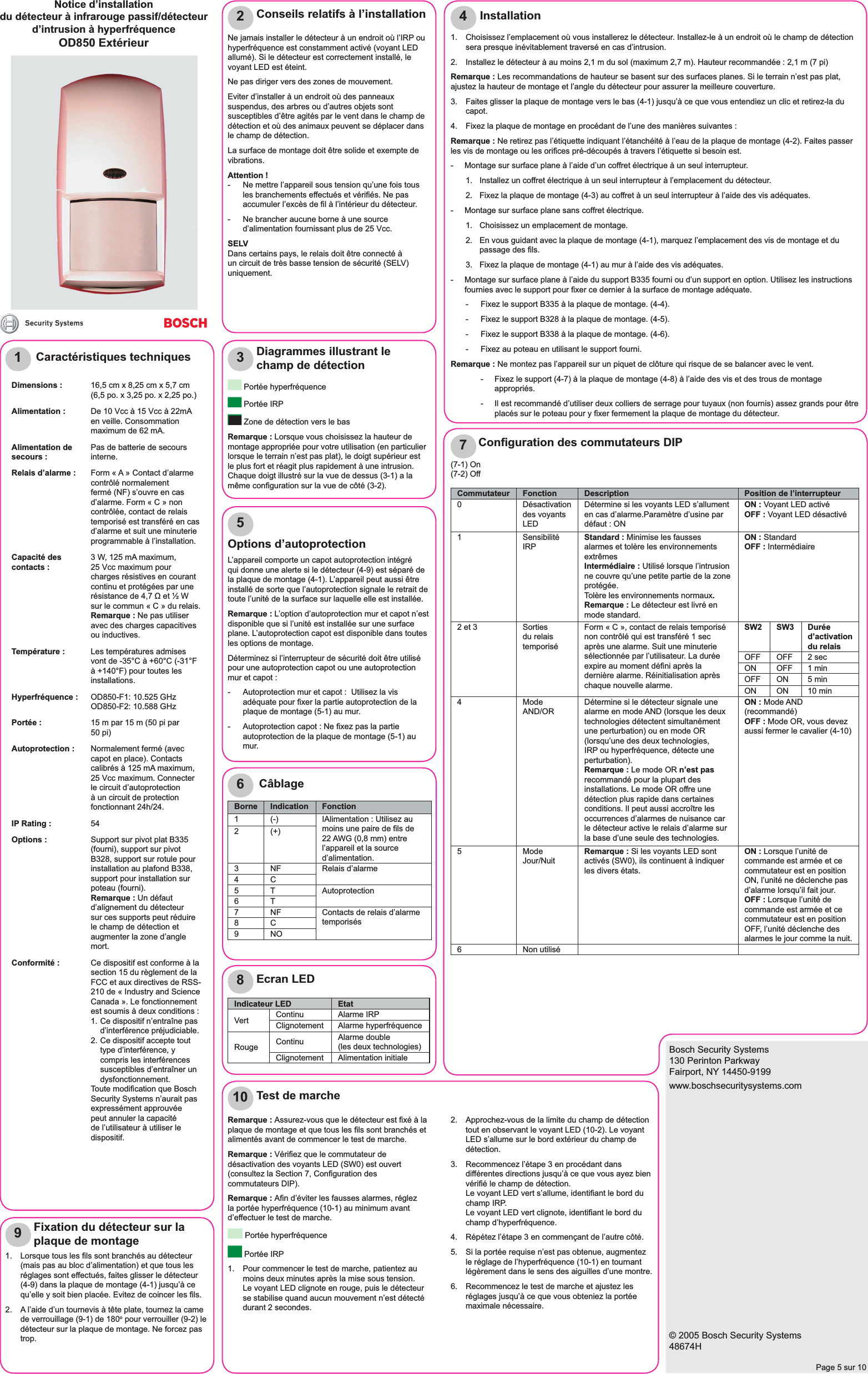 Bosch Security Systems130 Perinton ParkwayFairport, NY 14450-9199www.boschsecuritysystems.com© 2005 Bosch Security Systems48674HPage 5 sur 1012345678910Caractéristiques techniquesDimensions : 16,5 cm x 8,25 cm x 5,7 cm(6,5 po. x 3,25 po. x 2,25 po.)Alimentation : De 10 Vcc à 15 Vcc à 22mA en veille. Consommation maximum de 62 mA. Alimentation de secours : Pas de batterie de secours interne. Relais d’alarme : Form « A » Contact d’alarme contrôlé normalement fermé (NF) s’ouvre en cas d’alarme. Form « C » non contrôlée, contact de relais temporisé est transféré en cas d’alarme et suit une minuterie programmable à l’installation.Capacité des contacts : 3 W, 125 mA maximum, 25 Vcc maximum pour charges résistives en courant continu et protégées par une résistance de 4,7 Ω et ½ W sur le commun « C » du relais.Remarque : Ne pas utiliser avec des charges capacitives ou inductives.Température : Les températures admises vont de -35°C à +60°C (-31°F à +140°F) pour toutes les installations.Hyperfréquence : OD850-F1: 10.525 GHz OD850-F2: 10.588 GHzPortée : 15 m par 15 m (50 pi par 50 pi)Autoprotection : Normalement fermé (avec capot en place). Contacts calibrés à 125 mA maximum, 25 Vcc maximum. Connecter le circuit d’autoprotection à un circuit de protection fonctionnant 24h/24.IP Rating : 54Options : Support sur pivot plat B335 (fourni), support sur pivot B328, support sur rotule pour installation au plafond B338, support pour installation sur poteau (fourni).Remarque : Un défaut d’alignement du détecteur sur ces supports peut réduire le champ de détection et augmenter la zone d’angle mort.Conformité : Ce dispositif est conforme à la section 15 du règlement de la FCC et aux directives de RSS-210 de « Industry and Science Canada ». Le fonctionnement est soumis à deux conditions :1. Ce dispositif n’entraîne pas d’interférence préjudiciable.2. Ce dispositif accepte tout type d’interférence, y compris les interférences susceptibles d’entraîner un dysfonctionnement.Toute modiﬁ cation que Bosch Security Systems n’aurait pas expressément approuvée peut annuler la capacité de l’utilisateur à utiliser le dispositif.Ne jamais installer le détecteur à un endroit où l’IRP ou hyperfréquence est constamment activé (voyant LED allumé). Si le détecteur est correctement installé, le voyant LED est éteint.Ne pas diriger vers des zones de mouvement.Eviter d’installer à un endroit où des panneaux suspendus, des arbres ou d’autres objets sont susceptibles d’être agités par le vent dans le champ de détection et où des animaux peuvent se déplacer dans le champ de détection.La surface de montage doit être solide et exempte de vibrations.Attention !-  Ne mettre l’appareil sous tension qu’une fois tous les branchements effectués et vériﬁ és. Ne pas accumuler l’excès de ﬁ l à l’intérieur du détecteur.-  Ne brancher aucune borne à une source d’alimentation fournissant plus de 25 Vcc.SELVDans certains pays, le relais doit être connecté à un circuit de très basse tension de sécurité (SELV) uniquement.Conseils relatifs à l’installation Portée hyperfréquence Portée IRP Zone de détection vers le bas Remarque : Lorsque vous choisissez la hauteur de montage appropriée pour votre utilisation (en particulier lorsque le terrain n’est pas plat), le doigt supérieur est le plus fort et réagit plus rapidement à une intrusion. Chaque doigt illustré sur la vue de dessus (3-1) a la même conﬁ guration sur la vue de côté (3-2).Diagrammes illustrant le champ de détection1.  Choisissez l’emplacement où vous installerez le détecteur. Installez-le à un endroit où le champ de détection sera presque inévitablement traversé en cas d’intrusion.2.  Installez le détecteur à au moins 2,1 m du sol (maximum 2,7 m). Hauteur recommandée : 2,1 m (7 pi)Remarque : Les recommandations de hauteur se basent sur des surfaces planes. Si le terrain n’est pas plat, ajustez la hauteur de montage et l’angle du détecteur pour assurer la meilleure couverture.3.   Faites glisser la plaque de montage vers le bas (4-1) jusqu’à ce que vous entendiez un clic et retirez-la du capot.4.   Fixez la plaque de montage en procédant de l’une des manières suivantes :Remarque : Ne retirez pas l’étiquette indiquant l’étanchéité à l’eau de la plaque de montage (4-2). Faites passer les vis de montage ou les oriﬁ ces pré-découpés à travers l’étiquette si besoin est.-  Montage sur surface plane à l’aide d’un coffret électrique à un seul interrupteur.1.  Installez un coffret électrique à un seul interrupteur à l’emplacement du détecteur.2.  Fixez la plaque de montage (4-3) au coffret à un seul interrupteur à l’aide des vis adéquates.-  Montage sur surface plane sans coffret électrique.1.  Choisissez un emplacement de montage.2.  En vous guidant avec la plaque de montage (4-1), marquez l’emplacement des vis de montage et du passage des ﬁ ls.3.  Fixez la plaque de montage (4-1) au mur à l’aide des vis adéquates.-  Montage sur surface plane à l’aide du support B335 fourni ou d’un support en option. Utilisez les instructions fournies avec le support pour ﬁ xer ce dernier à la surface de montage adéquate.-  Fixez le support B335 à la plaque de montage. (4-4).-  Fixez le support B328 à la plaque de montage. (4-5).-  Fixez le support B338 à la plaque de montage. (4-6).-  Fixez au poteau en utilisant le support fourni.Remarque : Ne montez pas l’appareil sur un piquet de clôture qui risque de se balancer avec le vent.-  Fixez le support (4-7) à la plaque de montage (4-8) à l’aide des vis et des trous de montage appropriés.-  Il est recommandé d’utiliser deux colliers de serrage pour tuyaux (non fournis) assez grands pour être placés sur le poteau pour y ﬁ xer fermement la plaque de montage du détecteur. InstallationOptions d’autoprotectionL’appareil comporte un capot autoprotection intégré qui donne une alerte si le détecteur (4-9) est séparé de la plaque de montage (4-1). L’appareil peut aussi être installé de sorte que l’autoprotection signale le retrait de toute l’unité de la surface sur laquelle elle est installée.Remarque : L’option d’autoprotection mur et capot n’est disponible que si l’unité est installée sur une surface plane. L’autoprotection capot est disponible dans toutes les options de montage.Déterminez si l’interrupteur de sécurité doit être utilisé pour une autoprotection capot ou une autoprotection mur et capot :-  Autoprotection mur et capot :  Utilisez la vis adéquate pour ﬁ xer la partie autoprotection de la plaque de montage (5-1) au mur.-  Autoprotection capot : Ne ﬁ xez pas la partie autoprotection de la plaque de montage (5-1) au mur.CâblageBorne Indication Fonction1 (-) IAlimentation : Utilisez au moins une paire de ﬁ ls de 22 AWG (0,8 mm) entre l’appareil et la source d’alimentation.2(+)3 NF Relais d’alarme4C5 T Autoprotection6T7 NF Contacts de relais d’alarme temporisés8 C9NO(7-1) On(7-2) OffConﬁ guration des commutateurs DIPCommutateur Fonction Description Position de l’interrupteur0 Désactivation des voyants LEDDétermine si les voyants LED s’allument en cas d’alarme.Paramètre d’usine par défaut : ONON : Voyant LED activéOFF : Voyant LED désactivé1 Sensibilité IRP Standard : Minimise les fausses alarmes et tolère les environnements extrêmes Intermédiaire : Utilisé lorsque l’intrusion ne couvre qu’une petite partie de la zone protégée.Tolère les environnements normaux.Remarque : Le détecteur est livré en mode standard.ON : StandardOFF : Intermédiaire2 et 3 Sorties du relais temporiséForm « C », contact de relais temporisé non contrôlé qui est transféré 1 sec après une alarme. Suit une minuterie sélectionnée par l’utilisateur. La durée expire au moment déﬁ ni après la dernière alarme. Réinitialisation après chaque nouvelle alarme.SW2 SW3 Durée d’activation du relaisOFF OFF 2 secON OFF 1 minOFF ON 5 minON ON 10 min4 Mode AND/OR Détermine si le détecteur signale une alarme en mode AND (lorsque les deux technologies détectent simultanément une perturbation) ou en mode OR (lorsqu’une des deux technologies, IRP ou hyperfréquence, détecte une perturbation).Remarque : Le mode OR n’est pas recommandé pour la plupart des installations. Le mode OR offre une détection plus rapide dans certaines conditions. Il peut aussi accroître les occurrences d’alarmes de nuisance car le détecteur active le relais d’alarme sur la base d’une seule des technologies.ON : Mode AND (recommandé)OFF : Mode OR, vous devez aussi fermer le cavalier (4-10)5 Mode Jour/Nuit Remarque : Si les voyants LED sont activés (SW0), ils continuent à indiquer les divers états.ON : Lorsque l’unité de commande est armée et ce commutateur est en position ON, l’unité ne déclenche pas d’alarme lorsqu’il fait jour.OFF : Lorsque l’unité de commande est armée et ce commutateur est en position OFF, l’unité déclenche des alarmes le jour comme la nuit.6 Non utiliséEcran LEDIndicateur LED EtatVert Continu Alarme IRPClignotement Alarme hyperfréquenceRouge Continu Alarme double (les deux technologies)Clignotement Alimentation initiale1.  Lorsque tous les ﬁ ls sont branchés au détecteur (mais pas au bloc d’alimentation) et que tous les réglages sont effectués, faites glisser le détecteur (4-9) dans la plaque de montage (4-1) jusqu’à ce qu’elle y soit bien placée. Evitez de coincer les ﬁ ls.2.  A l’aide d’un tournevis à tête plate, tournez la came de verrouillage (9-1) de 180o pour verrouiller (9-2) le détecteur sur la plaque de montage. Ne forcez pas trop.Fixation du détecteur sur la plaque de montageRemarque : Assurez-vous que le détecteur est ﬁ xé à la plaque de montage et que tous les ﬁ ls sont branchés et alimentés avant de commencer le test de marche.Remarque : Vériﬁ ez que le commutateur de désactivation des voyants LED (SW0) est ouvert (consultez la Section 7, Conﬁ guration des commutateurs DIP).Remarque : Aﬁ n d’éviter les fausses alarmes, réglez la portée hyperfréquence (10-1) au minimum avant d’effectuer le test de marche. Portée hyperfréquence Portée IRP1.  Pour commencer le test de marche, patientez au moins deux minutes après la mise sous tension.  Le voyant LED clignote en rouge, puis le détecteur se stabilise quand aucun mouvement n’est détecté durant 2 secondes.Test de marche2.  Approchez-vous de la limite du champ de détection tout en observant le voyant LED (10-2). Le voyant LED s’allume sur le bord extérieur du champ de détection.3.  Recommencez l’étape 3 en procédant dans différentes directions jusqu’à ce que vous ayez bien vériﬁ é le champ de détection.Le voyant LED vert s’allume, identiﬁ ant le bord du champ IRP.Le voyant LED vert clignote, identiﬁ ant le bord du champ d’hyperfréquence.4.  Répétez l’étape 3 en commençant de l’autre côté.5.  Si la portée requise n’est pas obtenue, augmentez le réglage de l’hyperfréquence (10-1) en tournant légèrement dans le sens des aiguilles d’une montre.6.  Recommencez le test de marche et ajustez les réglages jusqu’à ce que vous obteniez la portée maximale nécessaire.Notice d’installationdu détecteur à infrarouge passif/détecteur d’intrusion à hyperfréquence OD850 Extérieur
