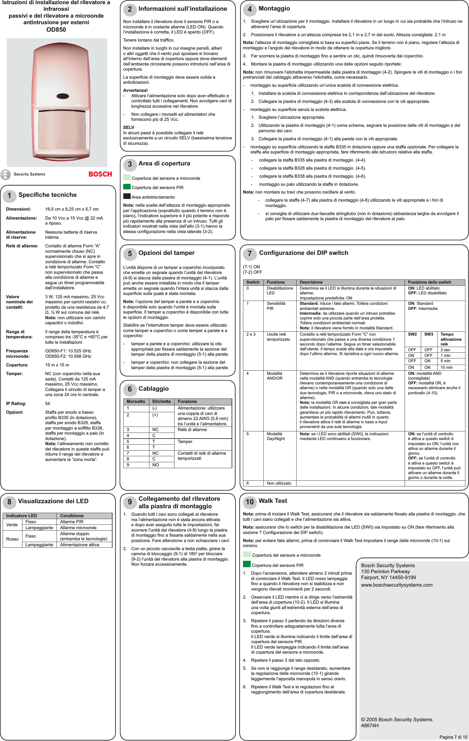 Bosch Security Systems130 Perinton ParkwayFairport, NY 14450-9199www.boschsecuritysystems.com© 2005 Bosch Security Systems48674HPagina 7 di 101Istruzioni di installazione del rilevatore a infrarossi passivi e del rilevatore a microonde antintrusione per esterni OD850Speciﬁ che tecnicheDimensioni: 16,5 cm x 8,25 cm x 5,7 cmAlimentazione: Da 10 Vcc a 15 Vcc @ 22 mA a riposo. Alimentazione di riserva: Nessuna batteria di riserva interna. Relè di allarme: Contatto di allarme Form “A” normalmente chiuso (NC) supervisionato che si apre in condizione di allarme. Contatto a relè temporizzato Form “C” non supervisionato che passa alla condizione di allarme e segue un timer programmabile dall’installatore.Valore nominale dei contatti:3 W, 125 mA massimo, 25 Vcc massimo per carichi resistivi cc; protetto da una resistenza da 4,7 Ω, ½ W sul comune del relè.Nota: non utilizzare con carichi capacitivi o induttivi.Range di temperatura: Il range della temperatura è compreso tra -35°C e +60°C per tutte le installazioni.Frequenza microonde: OD850-F1: 10.525 GHz OD850-F2: 10.588 GHzCopertura: 15 m x 15 mTamper: NC (con coperchio nella sua sede). Contatti da 125 mA massimo, 25 Vcc massimo. Collegare il circuito di tamper a una zona 24 ore in centrale.IP Rating: 54Opzioni: Staffa per snodo a basso proﬁ lo B335 (in dotazione), staffa per snodo B328, staffa per montaggio a sofﬁ tto B338, staffa per montaggio a palo (in dotazione).Nota: l’allineamento non corretto del rilevatore in queste staffe può ridurre il range del rilevatore e aumentare la “zona morta”.2Non installare il rilevatore dove il sensore PIR o a microonde è in costante allarme (LED ON). Quando l’installazione è corretta, il LED è spento (OFF).Tenere lontano dal trafﬁ co.Non installare in luoghi in cui insegne pensili, alberi o altri oggetti che il vento può spostare si trovano all’interno dell’area di copertura oppure dove elementi dell’ambiente circostante possono introdursi nell’area di copertura.La superﬁ cie di montaggio deve essere solida e antivibrazioni.Avvertenza!-  Attivare l’alimentazione solo dopo aver effettuato e controllato tutti i collegamenti. Non avvolgere cavi di lunghezza eccessiva nel rilevatore.-  Non collegare i morsetti ad alimentatori che forniscono più di 25 Vcc.SELVIn alcuni paesi è possibile collegare il relè esclusivamente a un circuito SELV (bassissima tensione di sicurezza).Informazioni sull’installazione3 Copertura del sensore a microonde Copertura del sensore PIR Area antistrisciamento Nota: nella scelta dell’altezza di montaggio appropriata per l’applicazione (soprattutto quando il terreno non è piano), l’indicatore superiore è il più potente e risponde più rapidamente alla presenza di un intruso. Tutti gli indicatori mostrati nella vista dall’alto (3-1) hanno la stessa conﬁ gurazione nella vista laterale (3-2).Area di copertura41.  Scegliere un’ubicazione per il montaggio. Installare il rilevatore in un luogo in cui sia probabile che l’intruso ne attraversi l’area di copertura.2.  Posizionare il rilevatore a un’altezza compresa tra 2,1 m e 2,7 m dal suolo. Altezza consigliata: 2,1 mNota: l’altezza di montaggio consigliata si basa su superﬁ ci piane. Se il terreno non è piano, regolare l’altezza di montaggio e l’angolo del rilevatore in modo da ottenere la copertura migliore.3.   Far scorrere la piastra di montaggio ﬁ no a sentire un clic, quindi rimuoverla dal coperchio.4.   Montare la piastra di montaggio utilizzando una delle opzioni seguito riportate:Nota: non rimuovere l’etichetta impermeabile dalla piastra di montaggio (4-2). Spingere le viti di montaggio o i fori pretranciati del cablaggio attraverso l’etichetta, come necessario.-  montaggio su superﬁ cie utilizzando un’unica scatola di connessione elettrica.1.  Installare la scatola di connessione elettrica in corrispondenza dell’ubicazione del rilevatore.2.  Collegare la piastra di montaggio (4-3) alla scatola di connessione con le viti appropriate.-  montaggio su superﬁ cie senza la scatola elettrica.1. Scegliere l’ubicazione appropriata.2.  Utilizzando la piastra di montaggio (4-1) come schema, segnare la posizione delle viti di montaggio e del percorso dei cavi.3.  Collegare la piastra di montaggio (4-1) alla parete con le viti appropriate.-  montaggio su superﬁ cie utilizzando la staffa B335 in dotazione oppure una staffa opzionale. Per collegare la staffa alla superﬁ cie di montaggio appropriata, fare riferimento alle istruzioni relative alla staffa.-  collegare la staffa B335 alla piastra di montaggio. (4-4).-  collegare la staffa B328 alla piastra di montaggio. (4-5).-  collegare la staffa B338 alla piastra di montaggio. (4-6).-  montaggio su palo utilizzando la staffa in dotazione.Nota: non montare su travi che possono oscillare al vento.-  collegare la staffa (4-7) alla piastra di montaggio (4-8) utilizzando le viti appropriate e i fori di montaggio.-  si consiglia di utilizzare due fascette stringitubo (non in dotazione) abbastanza larghe da avvolgere il palo per ﬁ ssare saldamente la piastra di montaggio del rilevatore al palo.Montaggio5L’unità dispone di un tamper a coperchio incorporato che emette un segnale quando l’unità del rilevatore(4-9) si stacca dalla piastra di montaggio (4-1). L’unità può anche essere installata in modo che il tamper emetta un segnale quando l’intera unità si stacca dalla superﬁ cie sulla quale è stata montata.Nota: l’opzione del tamper a parete e a coperchio è disponibile solo quando l’unità è montata sulla superﬁ cie. Il tamper a coperchio è disponibile con tutte le opzioni di montaggio.Stabilire se l’interruttore tamper deve essere utilizzato come tamper a coperchio o come tamper a parete e a coperchio:-  tamper a parete e a coperchio: utilizzare la vite appropriata per ﬁ ssare saldamente la sezione del tamper della piastra di montaggio (5-1) alla parete.-  tamper a coperchio: non collegare la sezione del tamper della piastra di montaggio (5-1) alla parete.Opzioni del tamper67(7-1) ON(7-2) OFFConﬁ gurazione dei DIP switchCablaggioMorsetto Etichetta Funzione1 (-) Alimentazione: utilizzare una coppia di cavi di almeno 22 AWG (0,8 mm) tra l’unità e l’alimentatore.2 (+)3 NC Relè di allarme 4C5 T Tamper6T7 NC Contatti di relè di allarme temporizzati8 C9NOSwitch Funzione Descrizione Posizione dello switch0 Disabilitazione LED Determina se il LED si illumina durante le situazioni di allarme.Impostazione predeﬁ nita: ONON: LED abilitatoOFF: LED disabilitato1 Sensibilità PIR Standard: riduce i falsi allarmi. Tollera condizioni ambientali estreme.Intermedia: da utilizzare quando un intruso potrebbe coprire solo una piccola parte dell’area protetta.Tollera condizioni ambientali normali.Nota: il rilevatore viene fornito in modalità Standard.ON: Standard OFF: Intermedia2 e 3 Uscite relè temporizzato Contatto a relè temporizzato Form “C” non supervisionato che passa a una diversa condizione 1 secondo dopo l’allarme. Segue un timer selezionabile dall’utente. Il tempo scade alla data e ora impostate dopo l’ultimo allarme. Si ripristina a ogni nuovo allarme.SW2 SW3 Tempo attivazione relèOFF OFF 2 secON OFF 1 minOFF ON 5 minON ON 10 min4 Modalità AND/OR Determina se il rilevatore riporta situazioni di allarme nella modalità AND (quando entrambe le tecnologie rilevano contemporaneamente una condizione di allarme) o nella modalità OR (quando solo una delle due tecnologie, PIR o a microonde, rileva uno stato di allarme).Nota: la modalità OR non è consigliata per gran parte delle installazioni. In alcune condizioni, tale modalità garantisce un più rapido rilevamento. Può, tuttavia, aumentare le probabilità di allarmi inutili in quanto il rilevatore attiva il relè di allarme in base a input provenienti da una sola tecnologia.ON: modalità AND (consigliata)OFF: modalità OR, è necessario eliminare anche il ponticello (4-10).5 Modalità Day/Night Nota: se i LED sono abilitati (SW0), le indicazioni mediante LED continuano a funzionare. ON: se l’unità di controllo è attiva e questo switch è impostato su ON, l’unità non attiva un allarme durante il giorno.OFF: se l’unità di controllo è attiva e questo switch è impostato su OFF, l’unità può attivare un allarme durante il giorno o durante la notte.6 Non utilizzato8Visualizzazione dei LEDIndicatore LED CondizioneVerde Fisso Allarme PIRLampeggiante Allarme microondeRosso Fisso Allarme doppio (entrambe le tecnologie)Lampeggiante Alimentazione attiva91.  Quando tutti i cavi sono collegati al rilevatore ma l’alimentazione non è stata ancora attivata e dopo aver eseguito tutte le impostazioni, far scorrere l’unità del rilevatore (4-9) lungo la piastra di montaggio ﬁ no a ﬁ ssarla saldamente nella sua posizione. Fare attenzione a non schiacciare i cavi.2.  Con un piccolo cacciavite a testa piatta, girare la camma di bloccaggio (9-1) di 180o per bloccare (9-2) l’unità del rilevatore alla piastra di montaggio. Non forzare eccessivamente.Collegamento del rilevatore alla piastra di montaggio 10Nota: prima di iniziare il Walk Test, assicurarsi che il rilevatore sia saldamente ﬁ ssato alla piastra di montaggio, che tutti i cavi siano collegati e che l’alimentazione sia attiva.Nota: assicurarsi che lo switch per la disabilitazione dei LED (SW0) sia impostato su ON (fare riferimento alla sezione 7 Conﬁ gurazione dei DIP switch).Nota: per evitare falsi allarmi, prima di cominciare il Walk Test impostare il range delle microonde (10-1) sul minimo. Copertura del sensore a microonde Copertura del sensore PIR1.  Dopo l’accensione, attendere almeno 2 minuti prima di cominciare il Walk Test. Il LED rosso lampeggia ﬁ no a quando il rilevatore non si stabilizza e non vengono rilevati movimenti per 2 secondi.2.  Osservare il LED mentre ci si dirige verso l’estremità dell’area di copertura (10-2). Il LED si illumina una volta giunti all’estremità esterna dell’area di copertura.3.  Ripetere il passo 3 partendo da direzioni diverse ﬁ no a controllare adeguatamente tutta l’area di copertura.Il LED verde si illumina indicando il limite dell’area di copertura del sensore PIR.Il LED verde lampeggia indicando il limite dell’area di copertura del sensore a microonde.4.  Ripetere il passo 3 dal lato opposto.5.  Se non si raggiunge il range desiderato, aumentare la regolazione delle microonde (10-1) girando leggermente l’apposita manopola in senso orario.6.  Ripetere il Walk Test e le regolazioni ﬁ no al raggiungimento dell’area di copertura desiderata.Walk Test