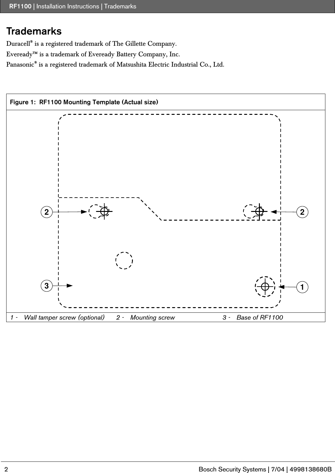 RF1100 | Installation Instructions | Trademarks   2  Bosch Security Systems | 7/04 | 4998138680B  Trademarks Duracell® is a registered trademark of The Gillette Company. Eveready™ is a trademark of Eveready Battery Company, Inc. Panasonic® is a registered trademark of Matsushita Electric Industrial Co., Ltd.    Figure 1:  RF1100 Mounting Template (Actual size) 32 21 1 -  Wall tamper screw (optional)  2 -  Mounting screw  3 -  Base of RF1100  