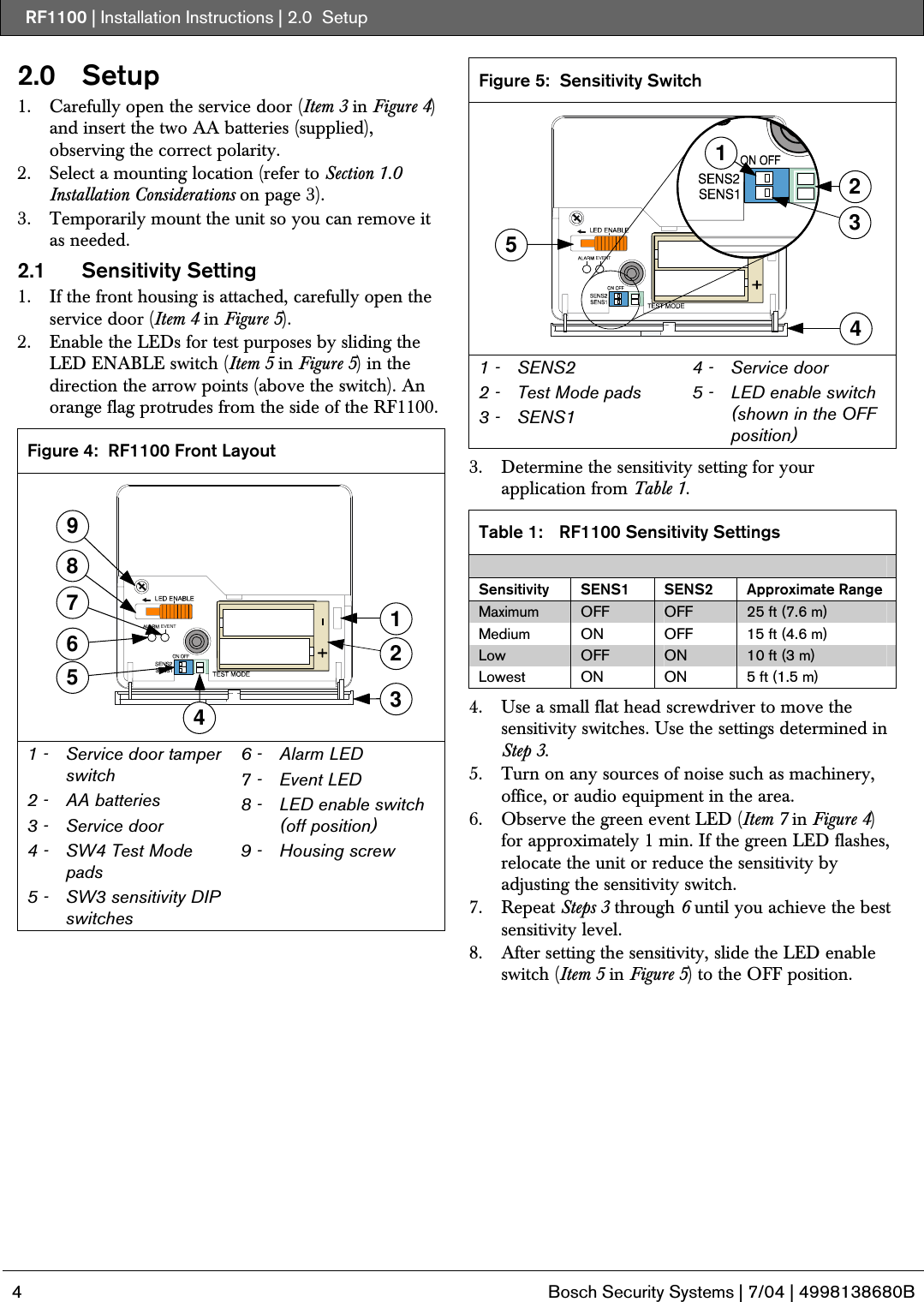 RF1100 | Installation Instructions | 2.0  Setup   4  Bosch Security Systems | 7/04 | 4998138680B  2.0   Setup 1. Carefully open the service door (Item 3 in Figure 4) and insert the two AA batteries (supplied), observing the correct polarity. 2. Select a mounting location (refer to Section 1.0 Installation Considerations on page 3). 3. Temporarily mount the unit so you can remove it as needed. 2.1 Sensitivity Setting 1. If the front housing is attached, carefully open the service door (Item 4 in Figure 5). 2. Enable the LEDs for test purposes by sliding the LED ENABLE switch (Item 5 in Figure 5) in the direction the arrow points (above the switch). An orange flag protrudes from the side of the RF1100.  Figure 4:  RF1100 Front Layout 8935761EVENT42 1 -   Service door tamper switch  2 -  AA batteries 3 -   Service door 4 -   SW4 Test Mode pads 5 -   SW3 sensitivity DIP switches 6 -   Alarm LED 7 -   Event LED 8 -   LED enable switch (off position) 9 -   Housing screw  Figure 5:  Sensitivity Switch EVENT32451 1 -  SENS2 2 -  Test Mode pads 3 -  SENS1 4 -  Service door 5 -  LED enable switch (shown in the OFF position)  3. Determine the sensitivity setting for your application from Table 1.  Table 1:  RF1100 Sensitivity Settings  Sensitivity SENS1  SENS2 Approximate Range Maximum  OFF  OFF  25 ft (7.6 m) Medium  ON  OFF  15 ft (4.6 m) Low  OFF  ON  10 ft (3 m) Lowest  ON  ON  5 ft (1.5 m)  4. Use a small flat head screwdriver to move the sensitivity switches. Use the settings determined in Step 3. 5. Turn on any sources of noise such as machinery, office, or audio equipment in the area.  6. Observe the green event LED (Item 7 in Figure 4) for approximately 1 min. If the green LED flashes, relocate the unit or reduce the sensitivity by adjusting the sensitivity switch. 7. Repeat Steps 3 through 6 until you achieve the best sensitivity level. 8. After setting the sensitivity, slide the LED enable switch (Item 5 in Figure 5) to the OFF position. 