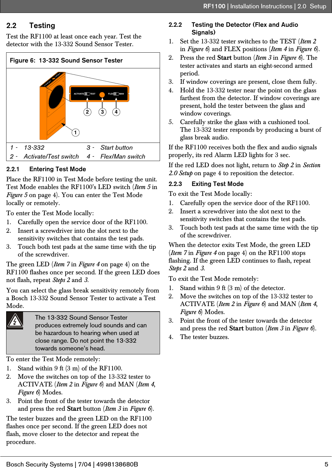 RF1100 | Installation Instructions | 2.0  Setup .  Bosch Security Systems | 7/04 | 4998138680B  5  2.2 Testing Test the RF1100 at least once each year. Test the detector with the 13-332 Sound Sensor Tester.  Figure 6:  13-332 Sound Sensor Tester 1ACTIVATE TEST FLEX MAN2 3 4 1 -  13-332 2 -  Activate/Test switch 3 -  Start button 4 -  Flex/Man switch  2.2.1  Entering Test Mode Place the RF1100 in Test Mode before testing the unit. Test Mode enables the RF1100&apos;s LED switch (Item 5 in Figure 5 on page 4). You can enter the Test Mode locally or remotely. To enter the Test Mode locally: 1. Carefully open the service door of the RF1100. 2. Insert a screwdriver into the slot next to the sensitivity switches that contains the test pads. 3. Touch both test pads at the same time with the tip of the screwdriver. The green LED (Item 7 in Figure 4 on page 4) on the RF1100 flashes once per second. If the green LED does not flash, repeat Steps 2 and 3. You can select the glass break sensitivity remotely from a Bosch 13-332 Sound Sensor Tester to activate a Test Mode. The 13-332 Sound Sensor Tester produces extremely loud sounds and can be hazardous to hearing when used at close range. Do not point the 13-332 towards someone’s head. To enter the Test Mode remotely: 1. Stand within 9 ft (3 m) of the RF1100. 2. Move the switches on top of the 13-332 tester to ACTIVATE (Item 2 in Figure 6) and MAN (Item 4, Figure 6) Modes. 3. Point the front of the tester towards the detector and press the red Start button (Item 3 in Figure 6). The tester buzzes and the green LED on the RF1100 flashes once per second. If the green LED does not flash, move closer to the detector and repeat the procedure. 2.2.2  Testing the Detector (Flex and Audio Signals) 1. Set the 13-332 tester switches to the TEST (Item 2 in Figure 6) and FLEX positions (Item 4 in Figure 6). 2. Press the red Start button (Item 3 in Figure 6). The tester activates and starts an eight-second armed period. 3. If window coverings are present, close them fully. 4. Hold the 13-332 tester near the point on the glass farthest from the detector. If window coverings are present, hold the tester between the glass and window coverings. 5. Carefully strike the glass with a cushioned tool. The 13-332 tester responds by producing a burst of glass break audio. If the RF1100 receives both the flex and audio signals properly, its red Alarm LED lights for 3 sec. If the red LED does not light, return to Step 2 in Section 2.0 Setup on page 4 to reposition the detector. 2.2.3  Exiting Test Mode To exit the Test Mode locally: 1. Carefully open the service door of the RF1100. 2. Insert a screwdriver into the slot next to the sensitivity switches that contains the test pads. 3. Touch both test pads at the same time with the tip of the screwdriver. When the detector exits Test Mode, the green LED (Item 7 in Figure 4 on page 4) on the RF1100 stops flashing. If the green LED continues to flash, repeat Steps 2 and 3. To exit the Test Mode remotely: 1. Stand within 9 ft (3 m) of the detector. 2. Move the switches on top of the 13-332 tester to ACTIVATE (Item 2 in Figure 6) and MAN (Item 4, Figure 6) Modes. 3. Point the front of the tester towards the detector and press the red Start button (Item 3 in Figure 6). 4. The tester buzzes. 