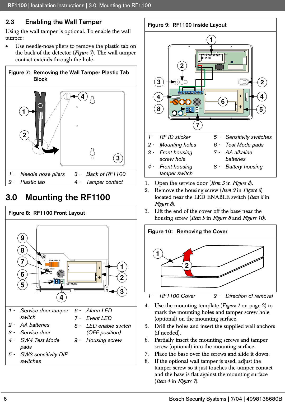 RF1100 | Installation Instructions | 3.0  Mounting the RF1100   6  Bosch Security Systems | 7/04 | 4998138680B  2.3  Enabling the Wall Tamper Using the wall tamper is optional. To enable the wall tamper: • Use needle-nose pliers to remove the plastic tab on the back of the detector (Figure 7). The wall tamper contact extends through the hole.  Figure 7:  Removing the Wall Tamper Plastic Tab Block 3124 1 -  Needle-nose pliers 2 -  Plastic tab 3 -  Back of RF1100 4 -  Tamper contact  3.0   Mounting the RF1100  Figure 8:  RF1100 Front Layout 8935761EVENT42 1 -   Service door tamper switch  2 -  AA batteries 3 -   Service door 4 -   SW4 Test Mode pads 5 -   SW3 sensitivity DIP switches 6 -   Alarm LED 7 -   Event LED 8 -   LED enable switch (OFF position) 9 -   Housing screw  Figure 9:  RF1100 Inside Layout 224457836ID:000000000RF11001 1 -  RF ID sticker 2 -  Mounting holes 3 -  Front housing screw hole 4 -  Front housing tamper switch 5 -  Sensitivity switches 6 -  Test Mode pads 7 -  AA alkaline batteries 8 -  Battery housing  1. Open the service door (Item 3 in Figure 8). 2. Remove the housing screw (Item 9 in Figure 8) located near the LED ENABLE switch (Item 8 in Figure 8). 3. Lift the end of the cover off the base near the housing screw (Item 9 in Figure 8 and Figure 10).  Figure 10:  Removing the Cover 12 1 -  RF1100 Cover  2 -  Direction of removal  4. Use the mounting template (Figure 1 on page 2) to mark the mounting holes and tamper screw hole (optional) on the mounting surface. 5. Drill the holes and insert the supplied wall anchors (if needed). 6. Partially insert the mounting screws and tamper screw (optional) into the mounting surface. 7. Place the base over the screws and slide it down. 8. If the optional wall tamper is used, adjust the tamper screw so it just touches the tamper contact and the base is flat against the mounting surface (Item 4 in Figure 7). 