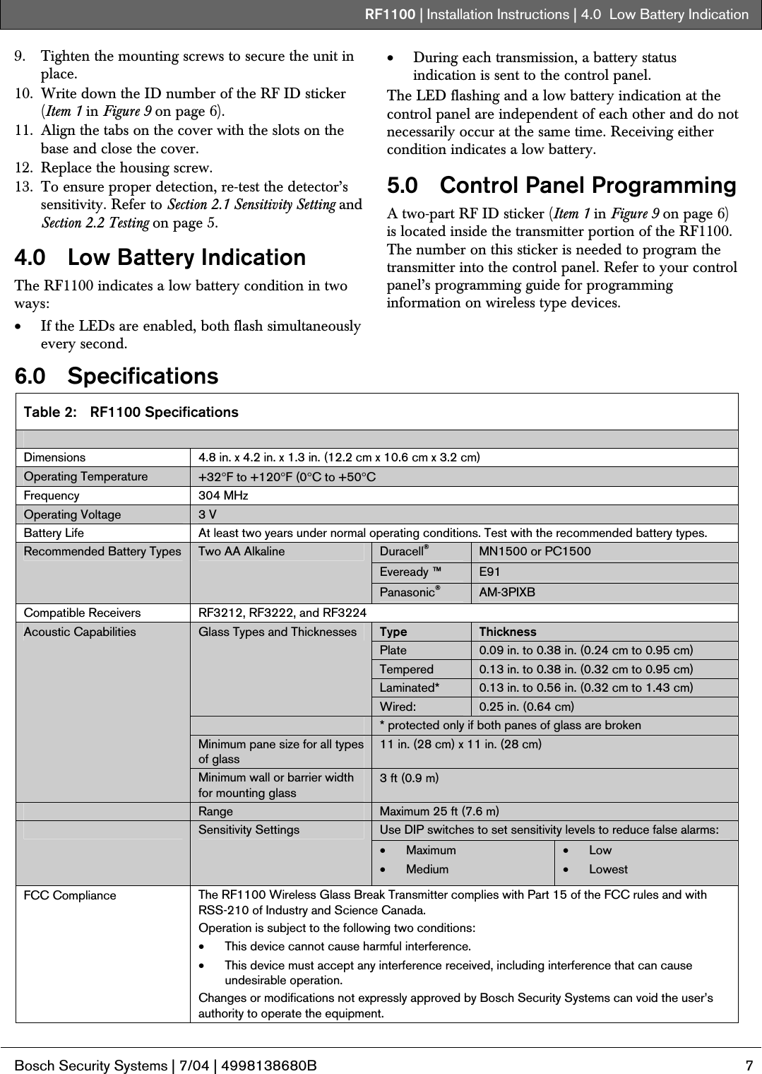 RF1100 | Installation Instructions | 4.0  Low Battery Indication .  Bosch Security Systems | 7/04 | 4998138680B  7  9. Tighten the mounting screws to secure the unit in place. 10. Write down the ID number of the RF ID sticker (Item 1 in Figure 9 on page 6). 11. Align the tabs on the cover with the slots on the base and close the cover. 12. Replace the housing screw. 13. To ensure proper detection, re-test the detector’s sensitivity. Refer to Section 2.1 Sensitivity Setting and Section 2.2 Testing on page 5. 4.0   Low Battery Indication The RF1100 indicates a low battery condition in two ways: • If the LEDs are enabled, both flash simultaneously every second. • During each transmission, a battery status indication is sent to the control panel. The LED flashing and a low battery indication at the control panel are independent of each other and do not necessarily occur at the same time. Receiving either condition indicates a low battery. 5.0   Control Panel Programming A two-part RF ID sticker (Item 1 in Figure 9 on page 6) is located inside the transmitter portion of the RF1100. The number on this sticker is needed to program the transmitter into the control panel. Refer to your control panel’s programming guide for programming information on wireless type devices. 6.0 Specifications Table 2:  RF1100 Specifications  Dimensions  4.8 in. x 4.2 in. x 1.3 in. (12.2 cm x 10.6 cm x 3.2 cm) Operating Temperature  +32°F to +120°F (0°C to +50°C Frequency 304 MHz Operating Voltage  3 V Battery Life  At least two years under normal operating conditions. Test with the recommended battery types. Duracell® MN1500 or PC1500 Eveready ™  E91 Recommended Battery Types  Two AA Alkaline Panasonic®  AM-3PIXB Compatible Receivers  RF3212, RF3222, and RF3224 Type  Thickness Plate  0.09 in. to 0.38 in. (0.24 cm to 0.95 cm) Tempered  0.13 in. to 0.38 in. (0.32 cm to 0.95 cm) Laminated*  0.13 in. to 0.56 in. (0.32 cm to 1.43 cm) Glass Types and Thicknesses Wired:  0.25 in. (0.64 cm)  * protected only if both panes of glass are broken Minimum pane size for all types of glass 11 in. (28 cm) x 11 in. (28 cm) Acoustic Capabilities Minimum wall or barrier width for mounting glass  3 ft (0.9 m)  Range  Maximum 25 ft (7.6 m) Use DIP switches to set sensitivity levels to reduce false alarms:  Sensitivity Settings • Maximum • Medium • Low • Lowest FCC Compliance  The RF1100 Wireless Glass Break Transmitter complies with Part 15 of the FCC rules and with RSS-210 of Industry and Science Canada. Operation is subject to the following two conditions: • This device cannot cause harmful interference. • This device must accept any interference received, including interference that can cause undesirable operation. Changes or modifications not expressly approved by Bosch Security Systems can void the user’s authority to operate the equipment.  