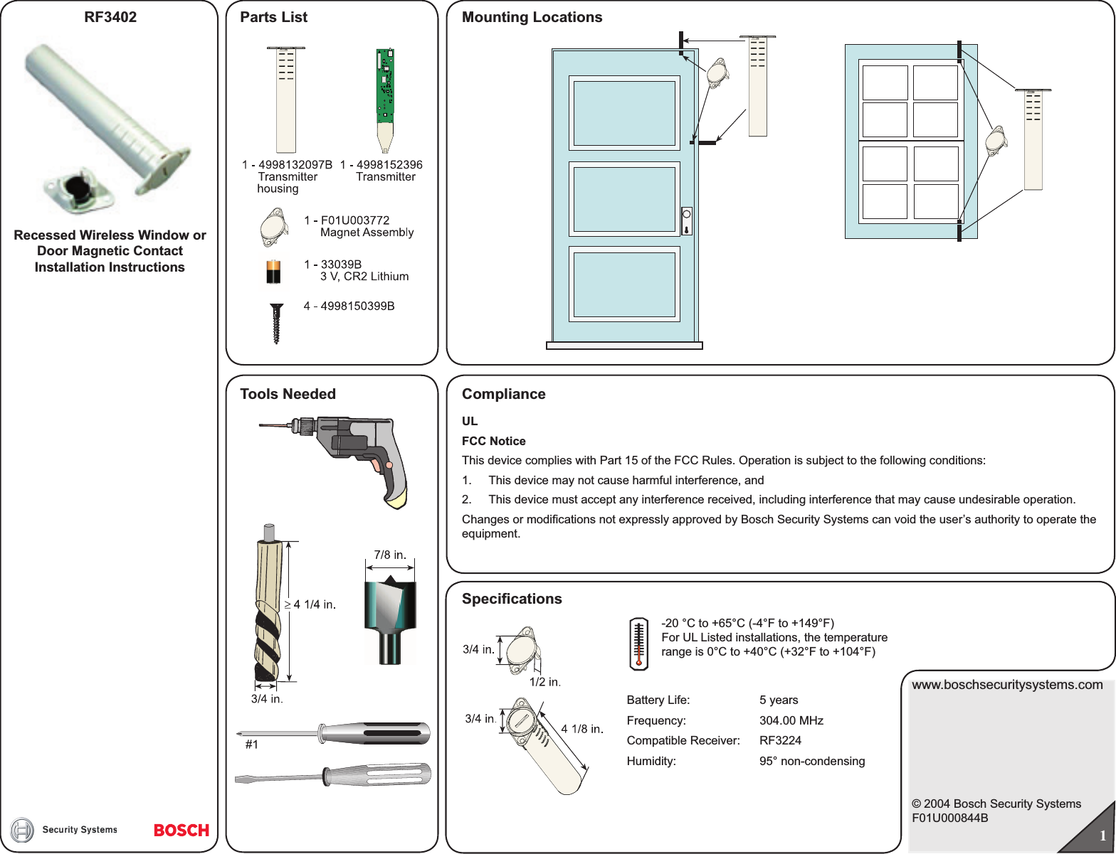 Mounting LocationsRecessed Wireless Window or Door Magnetic ContactInstallation Instructionswww.boschsecuritysystems.com© 2004 Bosch Security SystemsF01U000844BRF3402ComplianceParts List1Tools NeededULFCC NoticeThis device complies with Part 15 of the FCC Rules. Operation is subject to the following conditions:1.  This device may not cause harmful interference, and2.  This device must accept any interference received, including interference that may cause undesirable operation.Changes or modiﬁ cations not expressly approved by Bosch Security Systems can void the user’s authority to operate the equipment.Speciﬁ cations-20 °C to +65°C (-4°F to +149°F)For UL Listed installations, the temperature range is 0 °C to +40°C (+32°F to +104°F)Battery Life:  5 yearsFrequency: 304.00 MHzCompatible Receiver: RF3224Humidity: 95° non-condensing