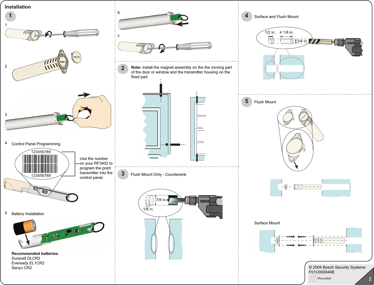 © 2004 Bosch Security SystemsF01U000844B21Control Panel ProgrammingUse the number on your RF3402 to program the point transmitter into the control panel. Battery Installation123456Installation5Flush Mount Surface Mount 432Flush Mount Only - CountersinkRecommended batteries:Duracell DLCR2Eveready EL1CR2Sanyo CR2Surface and Flush Mount7Note: Install the magnet assembly on the the moving part of the door or window and the transmitter housing on the ﬁ xed part.