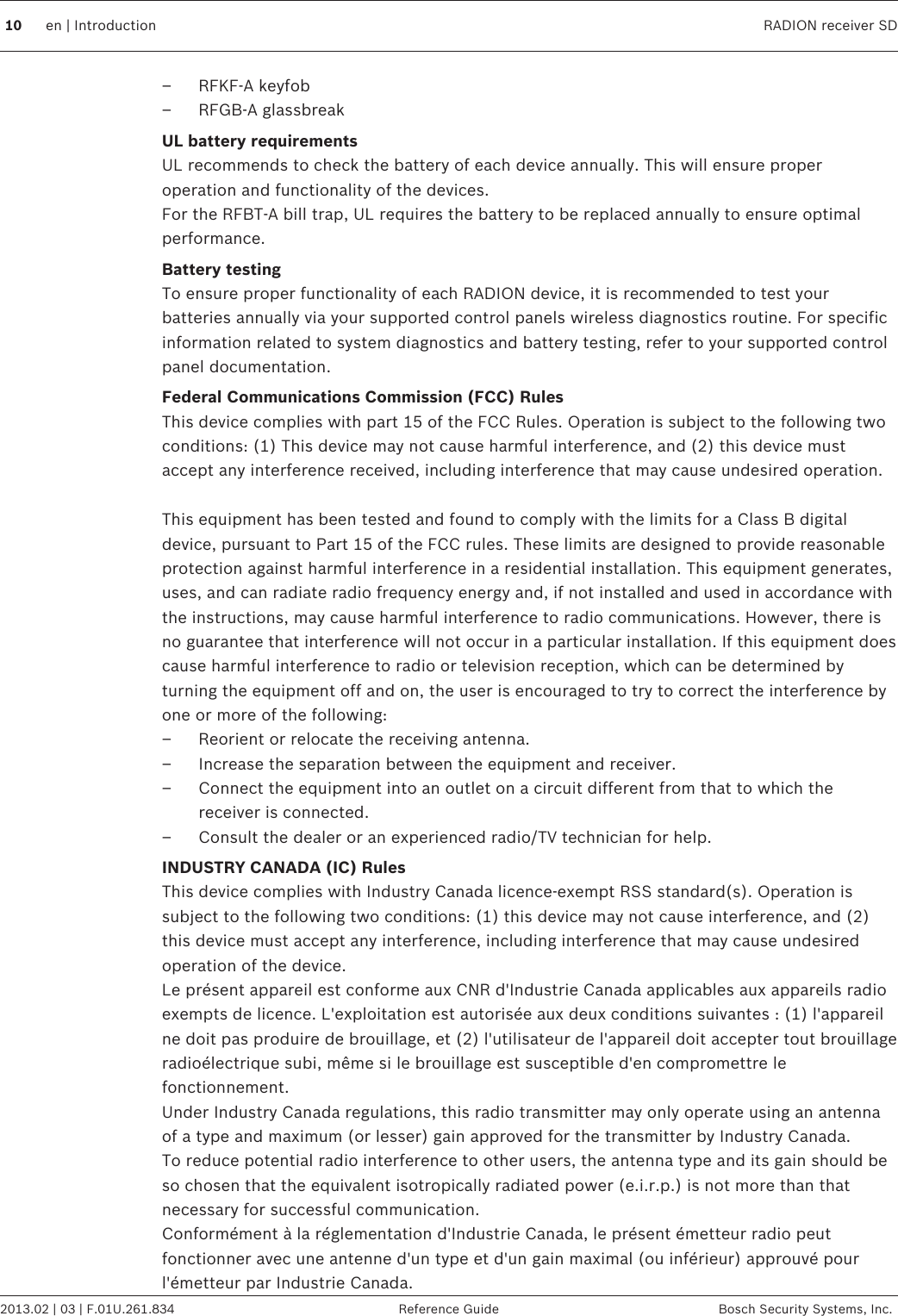 – RFKF-A keyfob– RFGB-A glassbreakUL battery requirementsUL recommends to check the battery of each device annually. This will ensure properoperation and functionality of the devices.For the RFBT-A bill trap, UL requires the battery to be replaced annually to ensure optimalperformance.Battery testingTo ensure proper functionality of each RADION device, it is recommended to test yourbatteries annually via your supported control panels wireless diagnostics routine. For specificinformation related to system diagnostics and battery testing, refer to your supported controlpanel documentation.Federal Communications Commission (FCC) RulesThis device complies with part 15 of the FCC Rules. Operation is subject to the following twoconditions: (1) This device may not cause harmful interference, and (2) this device mustaccept any interference received, including interference that may cause undesired operation. This equipment has been tested and found to comply with the limits for a Class B digitaldevice, pursuant to Part 15 of the FCC rules. These limits are designed to provide reasonableprotection against harmful interference in a residential installation. This equipment generates,uses, and can radiate radio frequency energy and, if not installed and used in accordance withthe instructions, may cause harmful interference to radio communications. However, there isno guarantee that interference will not occur in a particular installation. If this equipment doescause harmful interference to radio or television reception, which can be determined byturning the equipment off and on, the user is encouraged to try to correct the interference byone or more of the following:– Reorient or relocate the receiving antenna.– Increase the separation between the equipment and receiver.– Connect the equipment into an outlet on a circuit different from that to which thereceiver is connected.– Consult the dealer or an experienced radio/TV technician for help.INDUSTRY CANADA (IC) RulesThis device complies with Industry Canada licence-exempt RSS standard(s). Operation issubject to the following two conditions: (1) this device may not cause interference, and (2)this device must accept any interference, including interference that may cause undesiredoperation of the device.Le présent appareil est conforme aux CNR d&apos;Industrie Canada applicables aux appareils radioexempts de licence. L&apos;exploitation est autorisée aux deux conditions suivantes : (1) l&apos;appareilne doit pas produire de brouillage, et (2) l&apos;utilisateur de l&apos;appareil doit accepter tout brouillageradioélectrique subi, même si le brouillage est susceptible d&apos;en compromettre lefonctionnement.Under Industry Canada regulations, this radio transmitter may only operate using an antennaof a type and maximum (or lesser) gain approved for the transmitter by Industry Canada.To reduce potential radio interference to other users, the antenna type and its gain should beso chosen that the equivalent isotropically radiated power (e.i.r.p.) is not more than thatnecessary for successful communication.Conformément à la réglementation d&apos;Industrie Canada, le présent émetteur radio peutfonctionner avec une antenne d&apos;un type et d&apos;un gain maximal (ou inférieur) approuvé pourl&apos;émetteur par Industrie Canada.10 en | Introduction RADION receiver SD2013.02 | 03 | F.01U.261.834 Reference Guide Bosch Security Systems, Inc.